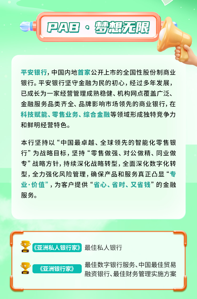 <p>PAB 。梦想无限</p>
<p>平安银行，中国内地首家公开上市的全国性股份制商业<br/>银行。平安银行坚守金融为民的初心，经过多年发展，<br/>已成长为一家经营管理成熟稳健、机构网点覆盖广泛、<br/>金融服务品类齐全、品牌影响市场领先的商业银行,在<br/>科技赋能、零售业务、综合金融等领域形成独特竞争力<br/>和鲜明经营特色。</p>
<p>本行坚持以&ldquo;中国最卓越、全球领先的智能化零售银<br/>行&rdquo;为战略目标，坚持&ldquo;零售做强、对公做精、同业做<br/>专&rdquo;战略方针,持续深化战略转型，全面深化数字化转<br/>型，全力强化风险管理，确保产品和服务真正凸显&ldquo;专<br/>业&middot;价值&rdquo;，为客户提供&ldquo;省心、省时、又省钱&rdquo;的金融<br/>服务。</p>
<p>《亚洲私人银行家》最佳私人银行</p>
<p>《亚洲银行家》</p>
<p>最佳数字银行服务、中国最佳贸易<br/>融资银行、最佳财务管理实施方案</p>
