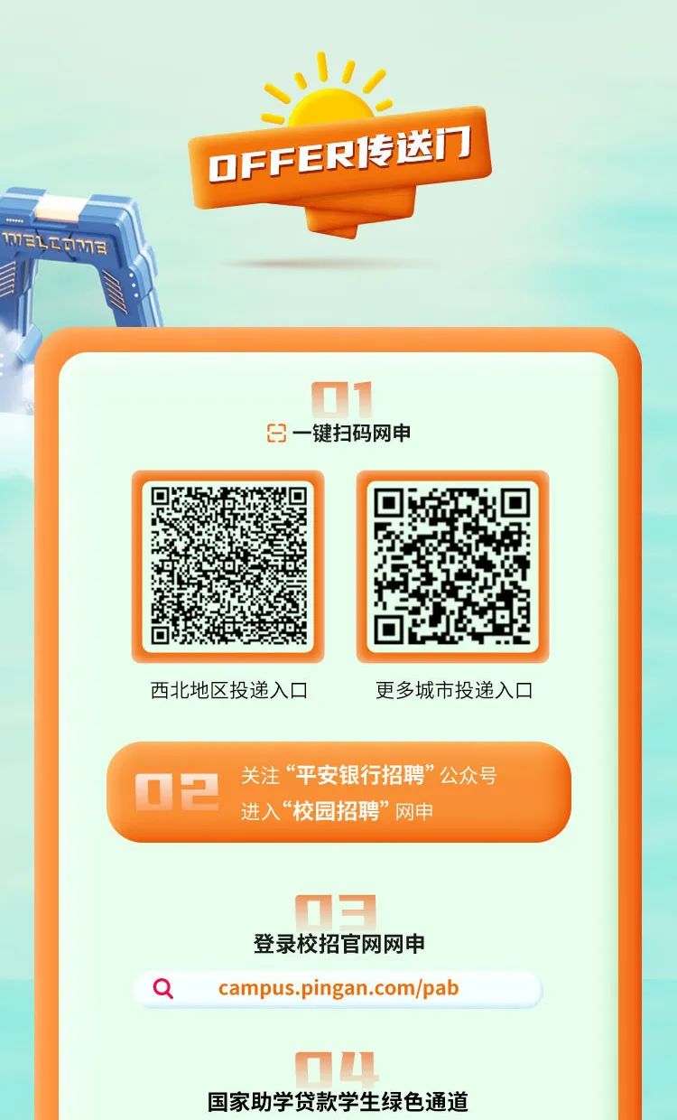 <p>11</p>
<p>OFFER传送门</p>
<p>mELOm</p>
<p>日一键扫码网申</p>
<p>西北地区投递入☐更多城市投递入☐</p>
<p>02关注&ldquo;平安银行招聘&rdquo;公众号</p>
<p>进入&ldquo;校园招聘&rdquo;网申</p>
<p>登录校招官网网申</p>
<p>Qcampus.pingan.com/pab</p>
<p>国家助学贷款学生绿色通道</p>
