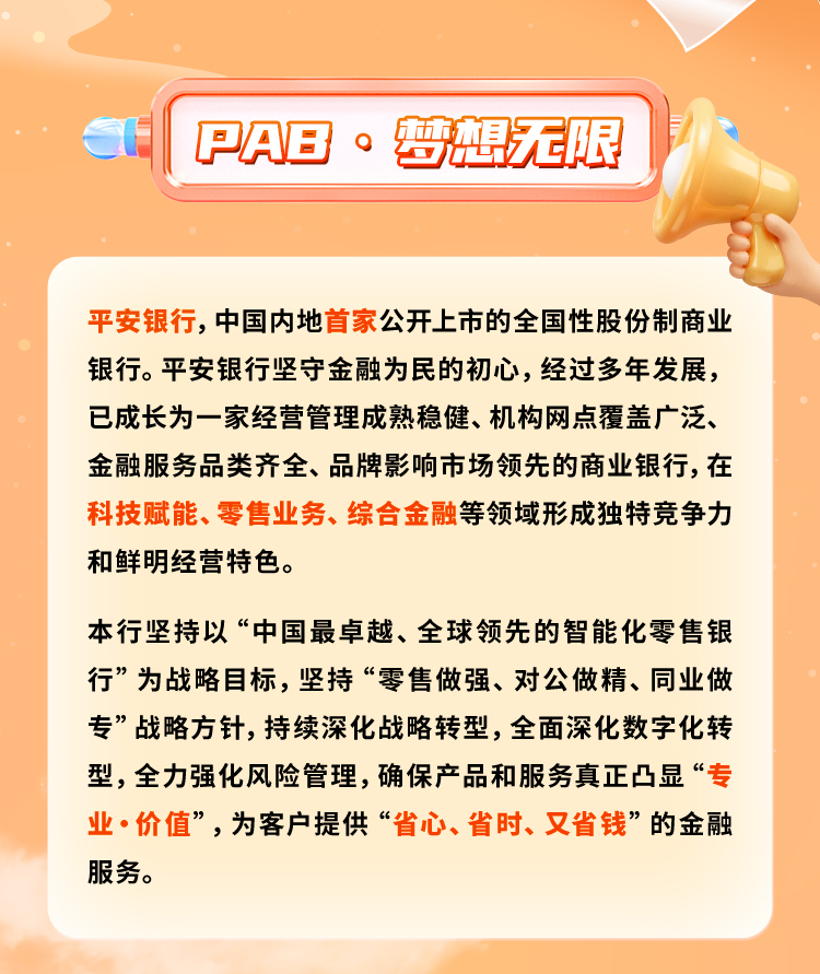 <p>PAB·梦想无限</p>
<p>平安银行，中国内地首家公开上市的全国性股份制商业<br/>银行。平安银行坚守金融为民的初心，经过多年发展，<br/>已成长为一家经营管理成熟稳健、机构网点覆盖广泛、<br/>金融服务品类齐全、品牌影响市场领先的商业银行,在<br/>科技赋能、零售业务、综合金融等领域形成独特竞争力<br/>和鲜明经营特色。</p>
<p>本行坚持以“中国最卓越、全球领先的智能化零售银<br/>行”为战略目标，坚持“零售做强、对公做精、同业做<br/>专”战略方针，持续深化战略转型，全面深化数字化转<br/>型,全力强化风险管理,确保产品和服务真正凸显“专<br/>业·价值”,为客户提供“省心、省时、又省钱”的金融<br/>服务。</p>
