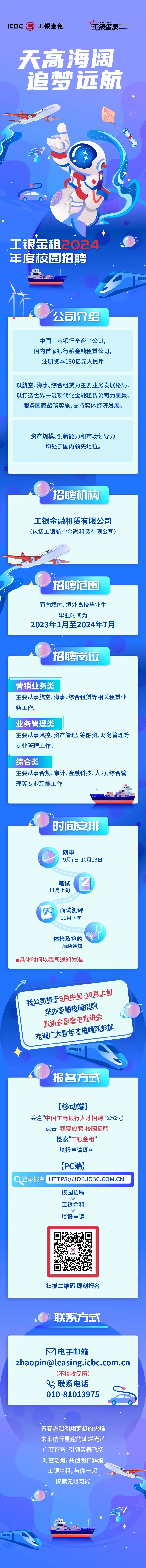 <p>ICBC国工银金租在ICRC STAR 银星辰</p>
<p>芒</p>
<p>OE</p>
<p>工银金租,与你一起</p>
<p>探索无限可能</p>
<p>III11</p>
<p>1◆</p>

<table>
<tr><td colspan="3">天高海周</td>
<td></td>
<td></td>
</tr>
<tr><td colspan="5">追梦远航◆1\') 6D70C◆  1 .。O 国.  ◆工银金租2024年度校园招聘二1 \' 公司介绍中国工商银行全资子公司,国内首家银行系金融租赁公司,注册资本180亿元人民币以航空、海事、综合租赁为主要业务发展格局,以打造世界一流现代化金融租赁公司为愿景,服务国家战略实施,支持实体经济发展。资产规模、创新能力和市场领导力均处于国内领先地位。</td>
</tr>
<tr><td colspan="5">招聘机构工银金融租赁有限公司(包括工银航空金融租赁有限公司)EELO) 招聘范围 面向境内、境外高校毕业生毕业时间为2023年1月至2024年7月招聘岗位营销业务类主要从事航空、海事、综合租赁等相关租赁业务工作。业务管理类主要从事风控、资产管理、筹融资、财务管理等专业管理工作。综合类主要从事合规、审计、金融科技、人力、综合管理等专业职能工作。mm .\'时间安排网申9月7日-10月13日笔试 图11月上旬0 面试测评11月下旬U体检及签约 ,后续通知 具体时间以我司通知为准</td>
</tr>
<tr><td colspan="5">尸我公司将于9月中130月 上旬举办多期校 园招聘直进会及空中宣 讲会欢迎广大 年才俊通跃参加7Y报名方式[移动端]关注“中国工商银行人才招聘”公众号点击“我要应聘-校园招聘检索“工银金租”填报申请即可[PC端]HTTPS://JOB.ICBC.COM.CN校园招聘工银金租填报申请国ICBC扫描二维码即刻报名</td>
</tr>
<tr><td colspan="5">0联系方式</td>
</tr>
<tr><td colspan="5">电子邮箱zhaopin@leasing.icbc.com.cn(不接收简历)B联系电话010-81013975青春燃起翱翔 梦想的火焰</td>
</tr>
<tr><td>未来航行星</td>
<td>途</td>
<td>的灿</td>
<td>烂光</td>
<td></td>
</tr>
<tr><td colspan="2">广袤苍穹,弓时空浩瀚,</td>
<td colspan="2">领青春飞扬夫创明日辉煌</td>
<td></td>
</tr>
</table>
