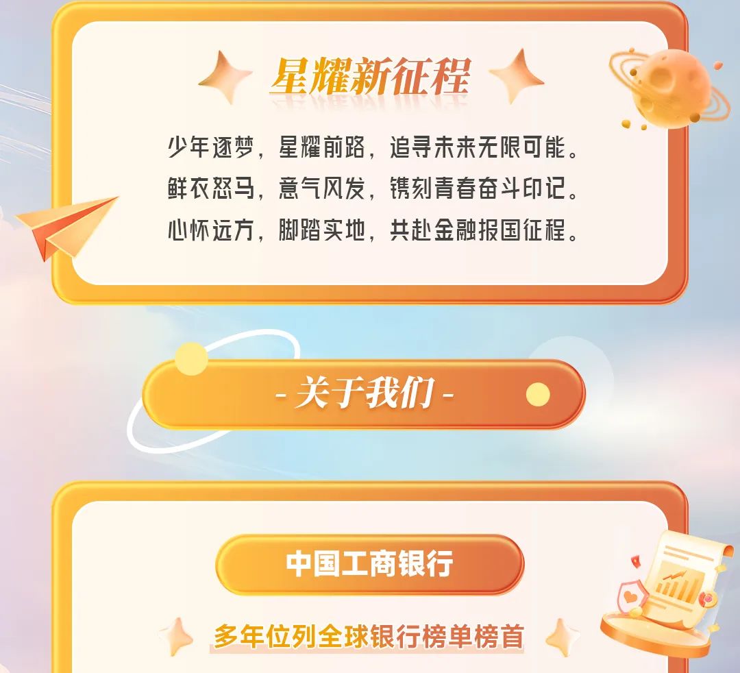 <p>星耀新征程</p>
<p>少年逐梦,星耀前路,追寻未来无限可能。</p>
<p>鲜衣怒马,意气风发,镌刻青春奋斗印记。</p>
<p>心怀远方,脚踏实地,共赴金融报国征程。</p>
<p>关于我们-  </p>
<p>中国工商银行</p>
<p>多年位列全球银行榜单榜首</p>
