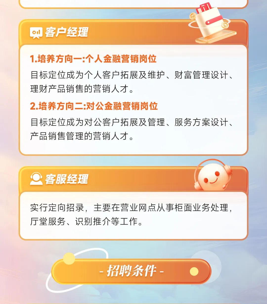 <p>oul客户经理</p>
<p>1.培养方向一:个人金融营销岗位</p>
<p>目标定位成为个人客户拓展及维护、财富管理设计、</p>
<p>理财产品销售的营销人才。</p>
<p>2.培养方向二:对公金融营销岗位</p>
<p>目标定位成为对公客户拓展及管理、服务方案设计、</p>
<p>产品销售管理的营销人才。</p>
<p>O客服经理</p>
<p>实行定向招录,主要在营业网点从事柜面业务处理,</p>
<p>厅堂服务、识别推介等工作。</p>
<p>-招聘条件-  </p>
