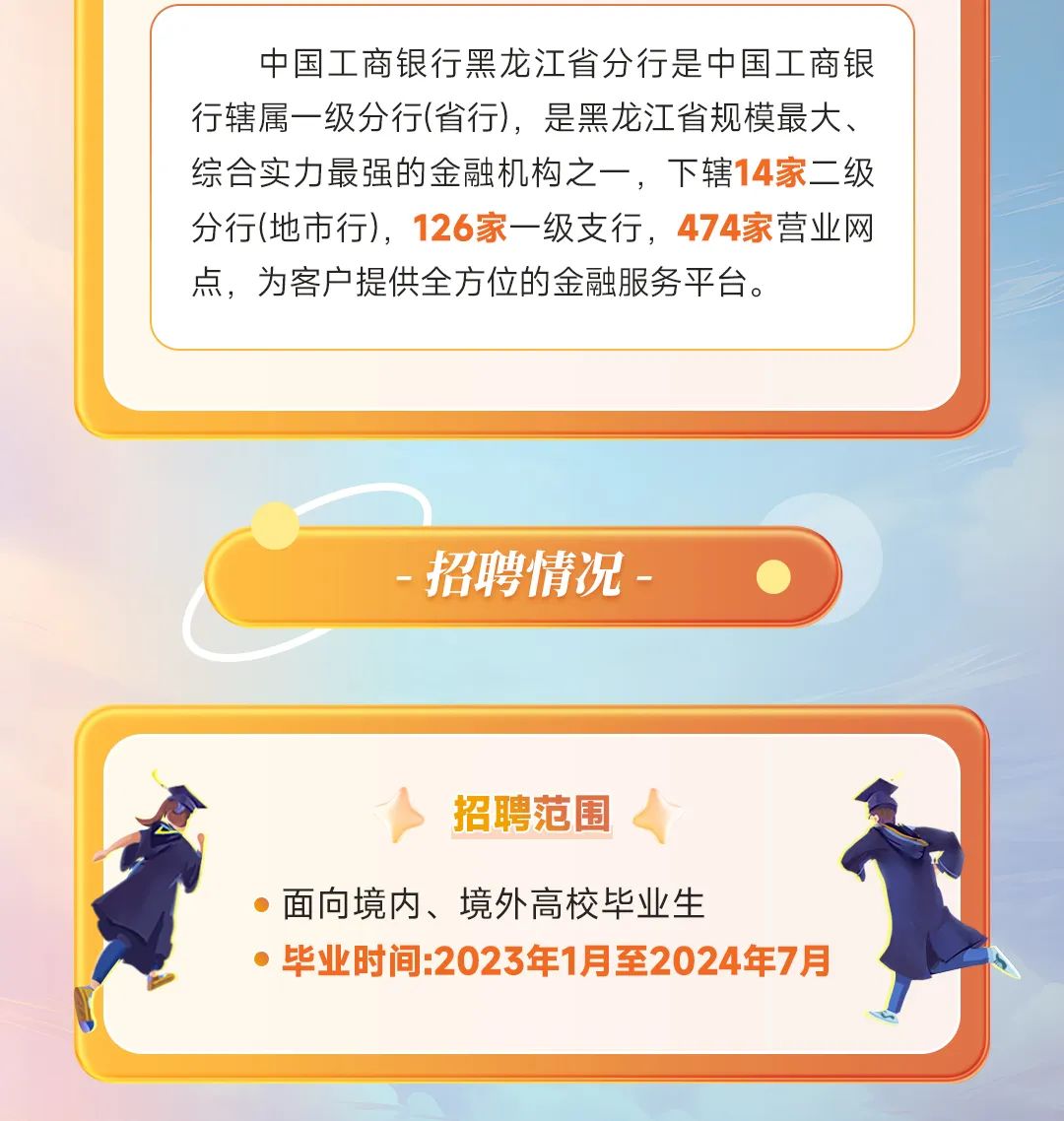 <p>中国工商银行黑龙江省分行是中国工商银<br/>行辖属一级分行(省行)，是黑龙江省规模最大、<br/>综合实力最强的金融机构之一，下辖14家二级<br/>分行(地市行)，126家一级支行，474家营业网<br/>点，为客户提供全方位的金融服务平台。</p>
<p>招聘情况</p>
<p>招聘范围</p>
<p>面向境内、境外高校毕业生</p>
<p>毕业时间:2023年1月至2024年7月</p>
