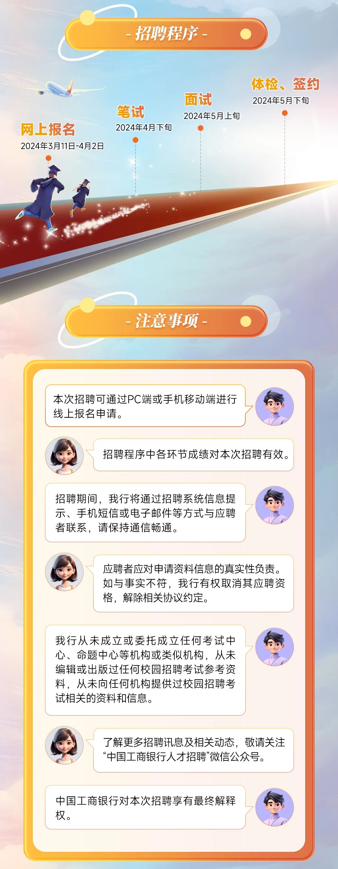 <p>招聘程序</p>
<p>网上报名</p>
<p>2024年3月11日-4月2日</p>
<p>笔试</p>
<p>2024年4月下旬</p>
<p>面试</p>
<p>2024年5月上旬</p>
<p>体检、签约<br/>2024年5月下旬</p>
<p>注意事项</p>
<p>本次招聘可通过PC端或手机移动端进行<br/>线上报名申请。</p>
<p>招聘程序中各环节成绩对本次招聘有效。</p>
<p>招聘期间，我行将通过招聘系统信息提<br/>示、手机短信或电子邮件等方式与应聘<br/>者联系，请保持通信畅通。</p>
<p>应聘者应对申请资料信息的真实性负责。<br/>如与事实不符，我行有权取消其应聘资<br/>格，解除相关协议约定。</p>
<p>我行从未成立或委托成立任何考试中<br/>心、命题中心等机构或类似机构，从未<br/>编辑或出版过任何校园招聘考试参考资<br/>料，从未向任何机构提供过校园招聘考<br/>试相关的资料和信息。</p>
<p>了解更多招聘讯息及相关动态，敬请关注<br/>“中国工商银行人才招聘”微信公众号。</p>
<p>中国工商银行对本次招聘享有最终解释<br/>权。</p>
