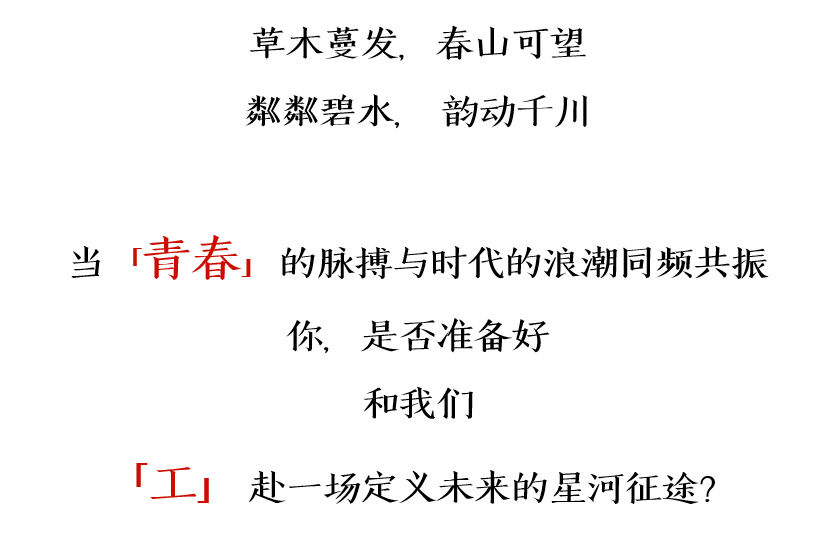 <p>草木蔓发，春山可望<br/>粼粼碧水，韵动千川</p>
<p>当<br/>「青春」</p>
<p>的脉搏与时代的浪潮同频共振<br/>你，是否准备好</p>
<p>和我们</p>
<p>「工」<br/>赴一场定义未来的星河征途?</p>
