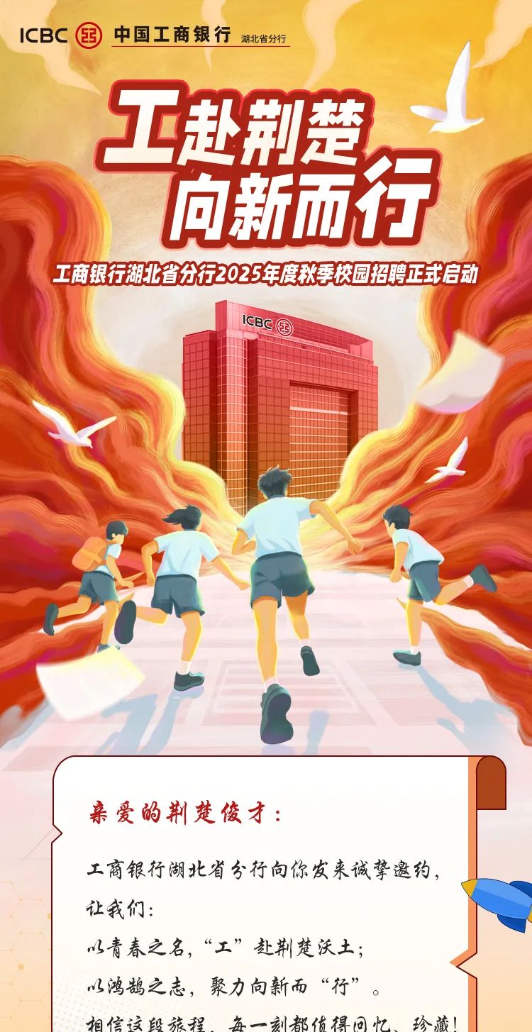<p>ICBC国中国工商银行湖北省分行</p>
<p>工赴荆楚</p>
<p>向新而行</p>
<p>工商银行湖北省分行2025年度秋季校园招聘正式启动</p>
<p>ICBCI国</p>
<p>亲爱的荆楚俊才:</p>
<p>工商银行湖北省分行向你发来诚挚邀约,</p>
<p>让我们:</p>
<p>以青春之名,&ldquo;工&rdquo;赴荆楚沃土;</p>
<p>以鸿鹄之志,聚力向新而&ldquo;行&rdquo;。</p>
<p>相信该段旅程每一刻都估得回忆、珍藏!</p>
