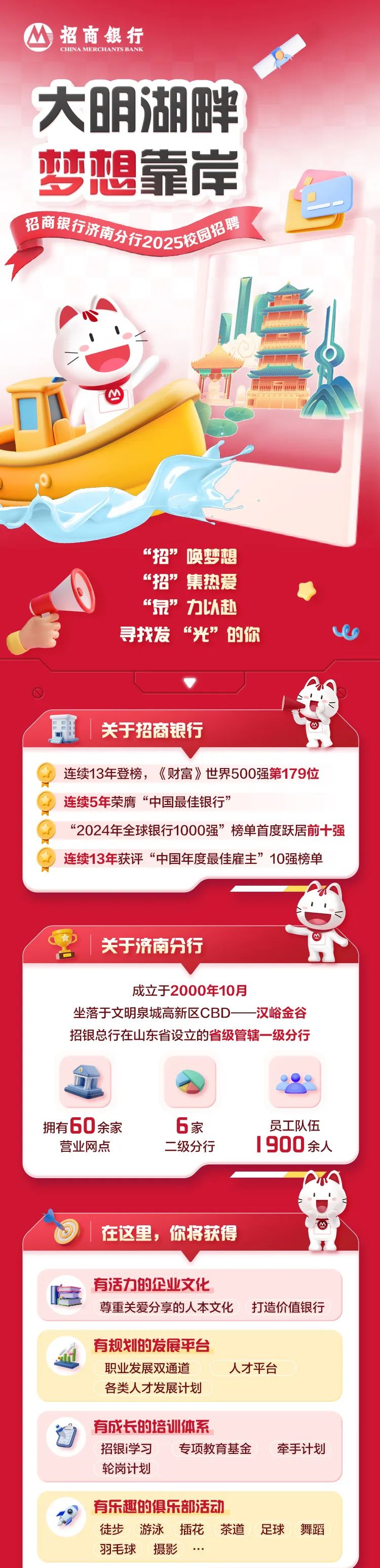 <p>招商银行</p>
<p>CHINA MERCHANTSBANK</p>
<p>大明湖畔</p>
<p>梦想靠岸</p>
<p>号</p>
<p>招商银行济隆商分开202双国招聘 </p>
<p>心</p>
<p>1</p>
<p>一</p>
<p>心</p>
<p>&ldquo;招&rdquo;唤梦想</p>
<p>&ldquo;招&rdquo;集热爱</p>
<p>&ldquo;泉&rdquo;力以赴</p>
<p>寻找发&ldquo;光&rdquo;的你ve</p>
<p>关于招商银行</p>
<p>连续13年登榜,《财富》世界500强第179位</p>
<p>连续5年荣膺&ldquo;中国最佳银行&rdquo;</p>
<p>&ldquo;2024年全球银行1000强&rdquo;榜单首度跃居前十强</p>
<p>连续13年获评&ldquo;中国年度最佳雇主&rdquo;10强榜单</p>
<p>关于济南分行</p>
<p>成立于2000年10月</p>
<p>坐落于文明泉城高新区CBD--汉峪金谷</p>
<p>招银总行在山东省设立的省级管辖一级分行</p>
<p>拥有60余家6家员工队伍</p>
<p>营业网点二级分行 900余人</p>
<p>在这里,你将获得</p>
<p>有活力的企业文化</p>
<p>尊重关爱分享的人本文化打造价值银行</p>
<p>有规划的发展平台</p>
<p>职业发展双通道人才平台</p>
<p>各类人才发展计划</p>
<p>自有成长的培训体系</p>
<p>招银i学习专项教育基金牵手计划</p>
<p>轮岗计划</p>
<p>有乐趣的俱乐部活动</p>
<p>徒步游泳插花茶道足球舞蹈</p>
<p>羽毛球摄影..</p>
