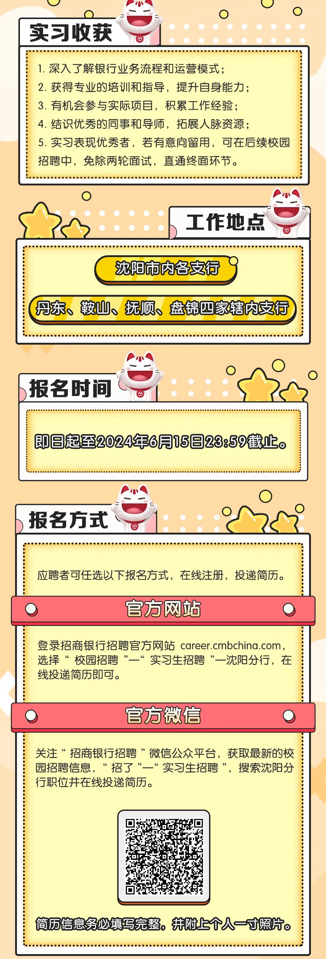 <p>实习收获</p>
<p>1.深入了解银行业务流程和运营模式;</p>
<p>2.获得专业的培训和指导，提升自身能力;</p>
<p>3.有机会参与实际项目，积累工作经验;</p>
<p>4.结识优秀的同事和导师，拓展人脉资源;</p>
<p>5.实习表现优秀者，若有意向留用，可在后续校园<br/>招聘中，免除两轮面试，直通终面环节。</p>
<p>工作地点</p>
<p>沈阳市内各支行</p>
<p>丹东、鞍山、抚顺、盘锦四家辖内支行</p>
<p>报名时间</p>
<p>即日起至2024年6月15日23:59截止。</p>
<p>报名方式</p>
<p>应聘者可任选以下报名方式，在线注册，投递简历。</p>
<p>官方网站</p>
<p>登录招商银行招聘官方网站 career.cmbchina.com,<br/>选择&ldquo;校园招聘&rdquo;一&ldquo;实习生招聘&rdquo;一沈阳分行，在<br/>线投递简历即可。</p>
<p>官方微信</p>
<p>关注&ldquo;招商银行招聘&rdquo;微信公众平台，获取最新的校<br/>园招聘信息，&ldquo;招了&rdquo;一&ldquo;实习生招聘&rdquo;，搜索沈阳分<br/>行职位并在线投递简历。</p>
<p>简历信息务必填写完整。并附上个人一寸照片。</p>
