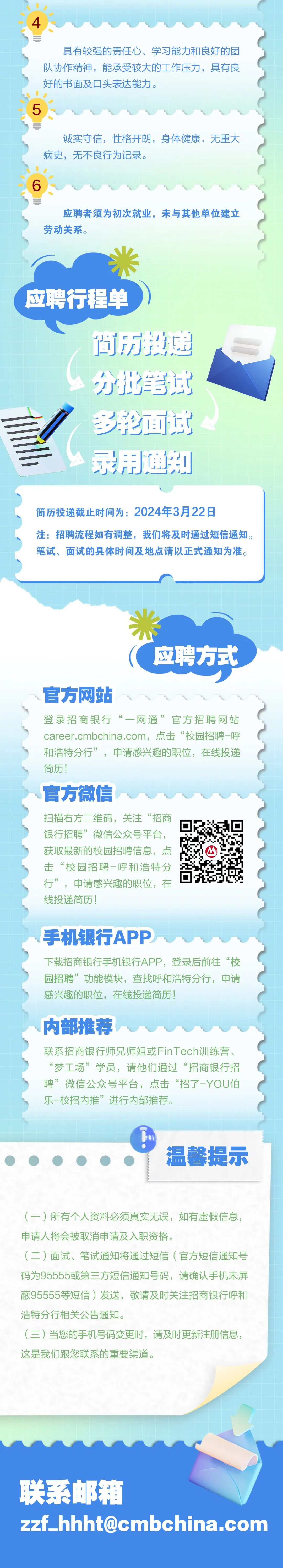 <p>具有较强的责任心、学习能力和良好的团<br/>队协作精神，能承受较大的工作压力，具有良<br/>好的书面及口头表达能力。</p>
<p>5</p>
<p>诚实守信，性格开朗，身体健康，无重大<br/>病史，无不良行为记录。</p>
<p>应聘者须为初次就业，未与其他单位建立<br/>劳动关系。</p>
<p>应聘行程单</p>
<p>简驶申<br/>分批笔试<br/>多轮面试<br/>录用通知</p>
<p>简历投递截止时间为:2024年3月22日</p>
<p>注:招聘流程如有调整，我们将及时通过短信通知。<br/>笔试、面试的具体时间及地点请以正式通知为准。</p>
<p>应聘方式</p>
<p>官方网站</p>
<p>登录招商银行“一网通”官方招聘网站<br/>career.cmbchina.com，点击“校园招聘-呼<br/>和浩特分行”，申请感兴趣的职位，在线投递<br/>简历!</p>
<p>官方微信</p>
<p>扫描右方二维码，关注“招商</p>
<p>银行招聘”微信公众号平台，</p>
<p>获取最新的校园招聘信息，点</p>
<p>击“校园招聘-呼和浩特分</p>
<p>行”，申请感兴趣的职位，在</p>
<p>线投递简历!</p>
<p>手机银行APP</p>
<p>下载招商银行手机银行APP，登录后前往“校<br/>园招聘”功能模块，查找呼和浩特分行，申请<br/>感兴趣的职位，在线投递简历!</p>
<p>内部推荐</p>
<p>联系招商银行师兄师姐或FinTech训练营、<br/>“梦工场”学员，请他们通过“招商银行招<br/>聘”微信公众号平台，点击“招了-YOU伯<br/>乐-校招内推”进行内部推荐。</p>
<p>温馨提示</p>
<p>(一)所有个人资料必须真实无误，如有虚假信息，<br/>申请人将会被取消申请及入职资格。</p>
<p>(二)面试、笔试通知将通过短信(官方短信通知号<br/>码为95555或第三方短信通知号码，请确认手机未屏<br/>蔽95555等短信)发送，敬请及时关注招商银行呼和<br/>浩特分行相关公告通知。</p>
<p>(三)当您的手机号码变更时，请及时更新注册信息，<br/>这是我们跟您联系的重要渠道。</p>
<p> </p>
<p>联系邮箱</p>
<p>zzf_hhht@cmbchina.com</p>
