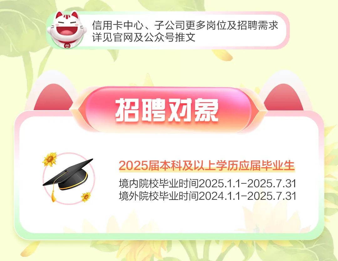 <p>信用卡中心、子公司更多岗位及招聘需求<br/>详见官网及公众号推文</p>
<p>招聘对象</p>
<p>2025届本科及以上学历应届毕业生<br/>境内院校毕业时间2025.1.1-2025.7.31<br/>境外院校毕业时间2024.1.1-2025.7.31</p>
