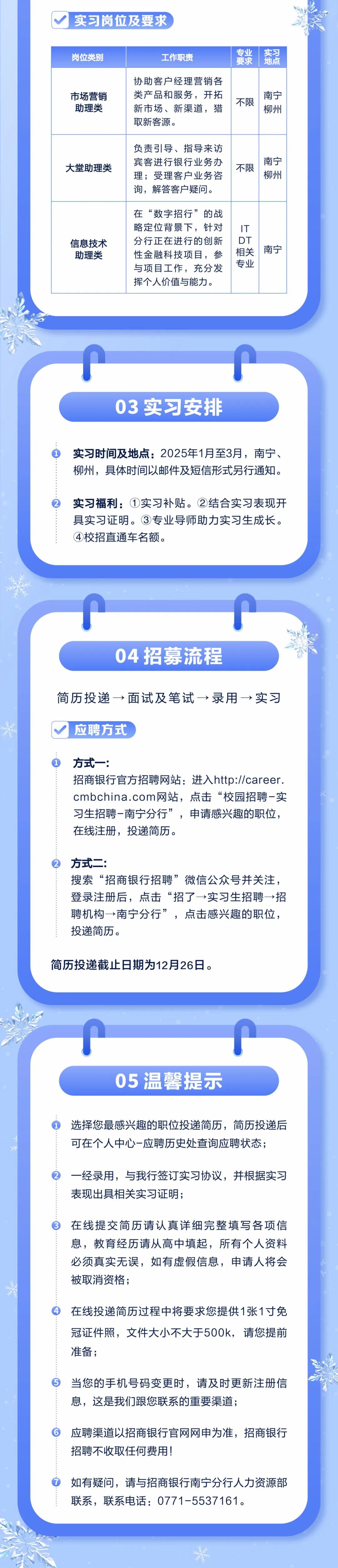 <p>实习岗位及要求</p>
<p>岗位类别</p>
<p>市场营销</p>
<p>助理类</p>
<p>工作职责</p>
<p>协助客户经理营销各<br/>类产品和服务，开拓<br/>新市场、新渠道，猎<br/>取新客源。</p>
<p>专业</p>
<p>要求</p>
<p>不限</p>
<p>实习</p>
<p>地点</p>
<p>南宁</p>
<p>柳州</p>
<p>大堂助理类</p>
<p>负责引导、指导来访<br/>宾客进行银行业务办<br/>理;受理客户业务咨<br/>询，解答客户疑问。</p>
<p>不限</p>
<p>南宁</p>
<p>柳州</p>
<p>信息技术</p>
<p>助理类</p>
<p>在“数字招行”的战<br/>略定位背景下，针对<br/>分行正在进行的创新<br/>性金融科技项目，参<br/>与项目工作，充分发<br/>挥个人价值与能力。</p>
<p>IT</p>
<p>DT</p>
<p>相关</p>
<p>专业</p>
<p>南<br/>宁</p>
<p>03实习安排</p>
<p>实习时间及地点:2025年1月至3月，南宁、<br/>柳州，具体时间以邮件及短信形式另行通知。</p>
<p>实习福利:①实习补贴。②结合实习表现开<br/>具实习证明。③专业导师助力实习生成长。<br/>④校招直通车名额。</p>
<p>04招募流程</p>
<p>简历投递→面试及笔试→录用→实习<br/>应聘方式</p>
<p>方式一:</p>
<p>招商银行官方招聘网站:进入http://career.<br/>cmbchina.com网站，点击“校园招聘-实<br/>习生招聘-南宁分行”，申请感兴趣的职位，<br/>在线注册，投递简历。</p>
<p>方式二:</p>
<p>搜索“招商银行招聘”微信公众号并关注，<br/>登录注册后，点击“招了→实习生招聘→招<br/>聘机构→南宁分行”，点击感兴趣的职位，<br/>投递简历。</p>
<p>简历投递截止日期为12月26日。</p>
<p>05温馨提示</p>
<p>选择您最感兴趣的职位投递简历，简历投递后<br/>可在个人中心-应聘历史处查询应聘状态;</p>
<p>一经录用，与我行签订实习协议，并根据实习<br/>表现出具相关实习证明;</p>
<p>在线提交简历请认真详细完整填写各项信<br/>息，教育经历请从高中填起，所有个人资料<br/>必须真实无误，如有虚假信息，申请人将会<br/>被取消资格;</p>
<p>在线投递简历过程中将要求您提供1张1寸免<br/>冠证件照，文件大小不大于500k，请您提前<br/>准备;</p>
<p>当您的手机号码变更时，请及时更新注册信<br/>息，这是我们跟您联系的重要渠道;</p>
<p>应聘渠道以招商银行官网网申为准，招商银行<br/>招聘不收取任何费用!</p>
<p>如有疑问，请与招商银行南宁分行人力资源部<br/>联系，联系电话:0771-5537161。</p>
