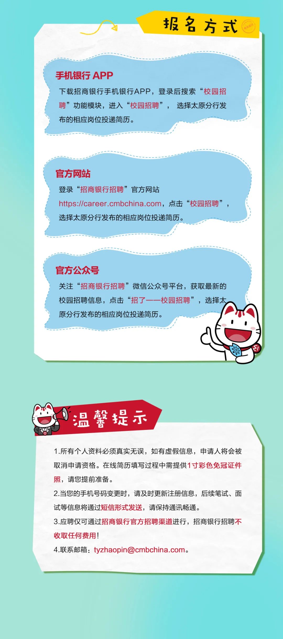 <p>报名方式</p>
<p>手机银行APP</p>
<p>下载招商银行手机银行APP,登录后搜索“校园招<br/>聘”功能模块,进入“校园招聘”<br/>选择太原分行发<br/>布的相应岗位投递简历。</p>
<p>官方网站</p>
<p>登录“招商银行招聘”官方网站</p>
<p>https://career.cmbchina.com,点击“校园招聘<br/>选择太原分行发布的相应岗位投递简历。</p>
<p>官方公众号</p>
<p>关注“招商银行招聘”微信公众号平台,获取最新的<br/>校园招聘信息,点击“招了一-一校园招聘”,选择太<br/>原分行发布的相应岗位投递简历。</p>
<p>温馨提示</p>
<p>1.所有个人资料必须真实无误,如有虚假信息,申请人将会被<br/>取消申请资格。在线简历填写过程中需提供1寸彩色免冠证件<br/>照,请您提前准备。</p>
<p>2.当您的手机号码变更时,请及时更新注册信息,后续笔试、面<br/>试等信息将通过短信形式发送,请保持通讯畅通。</p>
<p>3.应聘仅可通过招商银行官方招聘渠道进行,招商银行招聘不<br/>收取任何费用!</p>
<p>4.联系邮箱:tyzhaopin@cmbchina.com。</p>