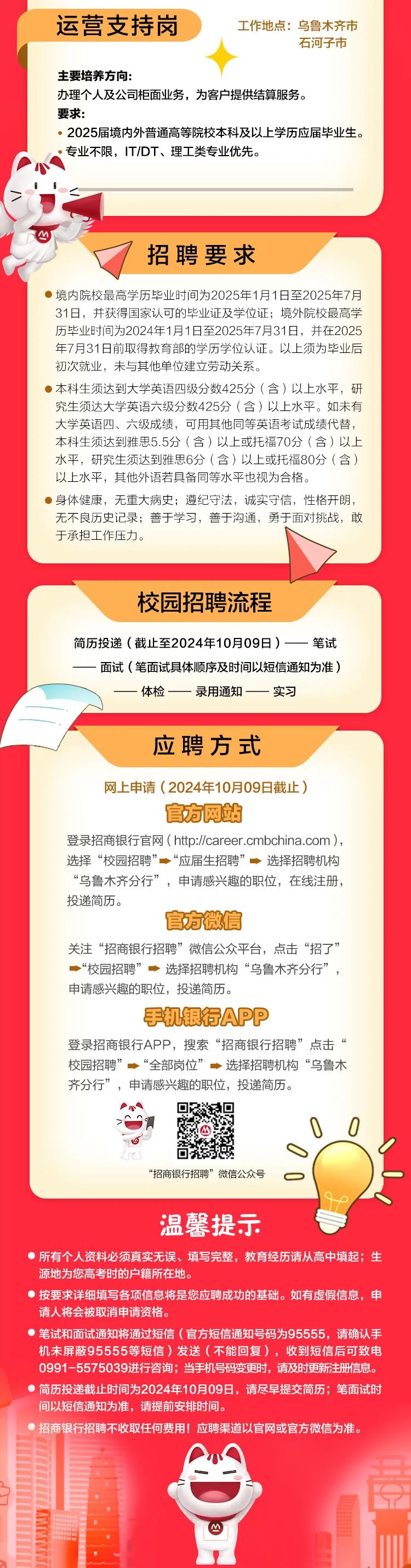 <p>运营支持岗工作地点:乌鲁木齐市</p>
<p>石河子市</p>
<p>主要培养方向:</p>
<p>办理个人及公司柜面业务,为客户提供结算服务。</p>
<p>要求:</p>
<p> 2025届境内外普通高等院校本科及以上学历应届毕业生。</p>
<p>,专业不限,IT/DT、理工类专业优先。</p>
<p>88</p>
<p>四</p>
<p>招聘要求</p>
<p> 境内院校最高学历毕业时间为2025年1月1日至2025年7月</p>
<p>31日,并获得国家认可的毕业证及学位证;境外院校最高学</p>
<p>历毕业时间为2024年1月1日至2025年7月31日,并在2025</p>
<p>年7月31日前取得教育部的学历学位认证。以上须为毕业后</p>
<p>初次就业,未与其他单位建立劳动关系。</p>
<p> 本科生须达到大学英语四级分数425分(含)以上水平,研</p>
<p>究生须达大学英语六级分数425分(含)以上水平。如未有</p>
<p>大学英语四、六级成绩,可用其他同等英语考试成绩代替,</p>
<p>本科生须达到雅思5.5分(含)以上或托福70分(含)以上</p>
<p>水平,研究生须达到雅思6分(含)以上或托福80分(含)</p>
<p>以上水平,其他外语若具备同等水平也视为合格。</p>
<p> 身体健康,无重大病史;遵纪守法,诚实守信,性格开朗,</p>
<p>无不良历史记录善于学习,善于沟通,勇于面对挑战,敢</p>
<p>于承担工作压力。</p>
<p>校园招聘流程</p>
<p>简历投递(截止至2024年10月09日)一笔试</p>
<p>一面试(笔面试具体顺序及时间以短信通知为准)</p>
<p>-体检--录用通知一实习</p>
<p>应聘方式</p>
<p>网上申请(2024年10月09日截止)</p>
<p>官方网站</p>
<p>登录招商银行官网( htp://career .cmbchina.com),</p>
<p>选择“校园招聘”“应届生招聘”◆选择招聘机构</p>
<p>“乌鲁木齐分行”,申请感兴趣的职位,在线注册,</p>
<p>投递简历。</p>
<p>官方微信</p>
<p>关注“招商银行招聘”微信公众平台,点击“招了”</p>
<p>一“校园招聘”◆选择招聘机构“乌鲁木齐分行”,</p>
<p>申请感兴趣的职位,投递简历。</p>
<p>手机银行APP</p>
<p>登录招商银行APP,搜索“招商银行招聘”点击“</p>
<p>校园招聘” “全部岗位”一选择招聘机构“乌鲁木</p>
<p>齐分行”,申请感兴趣的职位,投递简历。</p>
<p>四00</p>
<p>“招商银行招聘”微信公众号D</p>
<p>温馨提示</p>
<p>所有个人资料必须真实无误、 填写完整,教育经历请从高中填起; 生</p>
<p>源地为您高考时的户籍所在地。</p>
<p> 按要求详细填写各项信息将是您应聘成功的基础。如有虚假信息,申</p>
<p>请人将会被取消申请资格。</p>
<p> 笔试和面试通知将通过短信(官方短信通知号码为95555,请确认手</p>
<p>机末屏蔽95555等短信)发送(不能回复),收到短信后可致电</p>
<p>0991-5575039进行咨询;当手机号码变更时,请及时更新注册信息。</p>
<p> 简历投递截止时间为2024年10月09日,请尽早提交简历;笔面试时</p>
<p>间以短信通知为准,请提前安排时间。</p>
<p>)招商银行招聘不收取任何费用!应聘渠道以官网或官方微信为准。</p>
