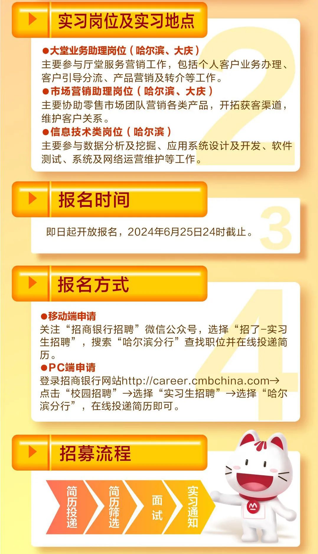 <p> 实习岗位及实习地点</p>
<p> 大堂业务助理岗位(哈尔滨、大庆)</p>
<p>主要参与厅堂服务营销工作,包括个人客户业务办理、</p>
<p>客户引导分流、产品营销及转介等工作。</p>
<p> 市场营销助理岗位(哈尔滨、大庆)</p>
<p>主要协助零售市场团队营销各类产品,开拓获客渠道,</p>
<p>维护客户关系。</p>
<p> 信息技术类岗位(哈尔滨)</p>
<p>主要参与数据分析及挖掘、应用系统设计及开发、软件</p>
<p>测试、系统及网络运营维护等工作。</p>
<p>报名时间</p>
<p>即日起开放报名,2024年6月25日24时截止。</p>
<p>报名方式</p>
<p>(移动端申请</p>
<p>关注“招商银行招聘”微信公众号,选择“招了-实习</p>
<p>生招聘”,搜索“哈尔滨分行”查找职位并在线投递简</p>
<p>历。</p>
<p> PC端申请</p>
<p>登录招商银行网站http://career .cmbchina. com→</p>
<p>点击“校园招聘”→选择“实习生招聘”→选择“哈尔</p>
<p>滨分行”,在线投递简历即可。</p>
<p>I</p>
<p>招募流程</p>
<p>01</p>
<p>简简</p>
<p>源递希历选试面通知M</p>
