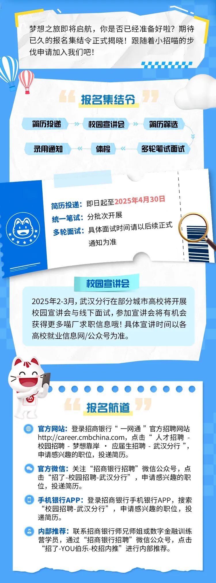 <p>梦想之旅即将启航，你是否已经准备好啦?期待<br/>已久的报名集结令正式揭晓!跟随着小招喵的步<br/>伐申请加入我们吧!</p>
<p>简历投递<br/>录用通知</p>
<p>报名集结令<br/>校园宣讲会</p>
<p>体检</p>
<p>简历筛选<br/>多轮笔试面试</p>
<p>简历投递:即日起至2025年4月30日<br/>统一笔试:分批次开展</p>
<p>多轮面试:具体面试时间请以后续正式</p>
<p>通知为准</p>
<p>校园宣讲会</p>
<p>2025年2-3月，武汉分行在部分城市高校将开展<br/>校园宣讲会与线下面试，参加宣讲会将有机会<br/>获得更多喵厂求职信息哦!具体宣讲时间以各<br/>高校就业信息网/公众号为准。</p>
<p>报名航道</p>
<p>官方网站:登录招商银行“一网通”官方招聘网站<br/>http://career.cmbchina.com，点击<br/>“人才招聘<br/>校园招聘-梦想靠岸应届生招聘-武汉分行”<br/>申请感兴趣的职位，投递简历。</p>
<p>官方微信:关注“招商银行招聘”微信公众号，点<br/>击“招了-校园招聘-武汉分行”，申请感兴趣的职<br/>位，投递简历。</p>
<p>手机银行APP:登录招商银行手机银行APP，搜索<br/>“校园招聘-武汉分行”，申请感兴趣的职位，投<br/>递简历。</p>
<p>内部推荐:联系招商银行师兄师姐或数字金融训练<br/>营学员，通过“招商银行招聘”微信公众号，点击<br/>“招了-YOU伯乐-校招内推”进行内部推荐。</p>
