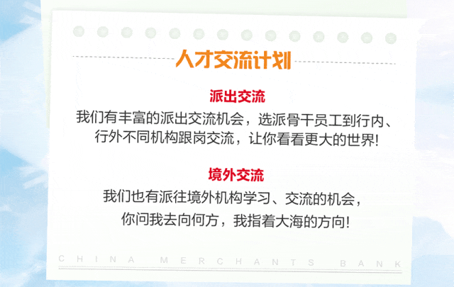 <p>人才交流计划</p>
<p>派出交流</p>
<p>我们有丰富的派出交流机会，选派骨干员工到行内、<br/>行外不同机构跟岗交流，让你看看更大的世界!</p>
<p>境外交流</p>
<p>我们也有派往境外机构学习、交流的机会，<br/>你问我去向何方，我指着大海的方向!</p>
