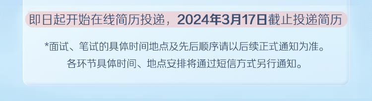 <p>即日起开始在线简历投递，2024年3月17日截止投递简历</p>
<p>*面试、笔试的具体时间地点及先后顺序请以后续正式通知为准。<br/>各环节具体时间、地点安排将通过短信方式另行通知。</p>
