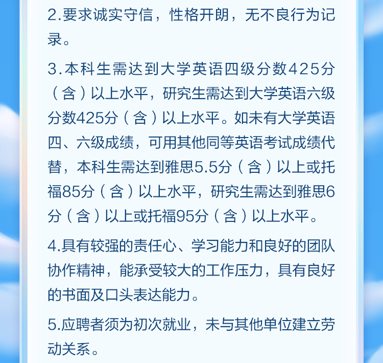 <p>2.要求诚实守信，性格开朗，无不良行为记<br/>录。</p>
<p>3.本科生需达到大学英语四级分数425分<br/>(含)以上水平，研究生需达到大学英语六级<br/>分数425分(含)以上水平。如未有大学英语<br/>四、六级成绩，可用其他同等英语考试成绩代<br/>替，本科生需达到雅思5.5分(含)以上或托<br/>福85分(含)以上水平，研究生需达到雅思6<br/>分(含)以上或托福95分(含)以上水平。<br/>4.具有较强的责任心、学习能力和良好的团队<br/>协作精神，能承受较大的工作压力，具有良好<br/>的书面及口头表达能力。</p>
<p>5.应聘者须为初次就业，未与其他单位建立劳<br/>动关系。</p>
