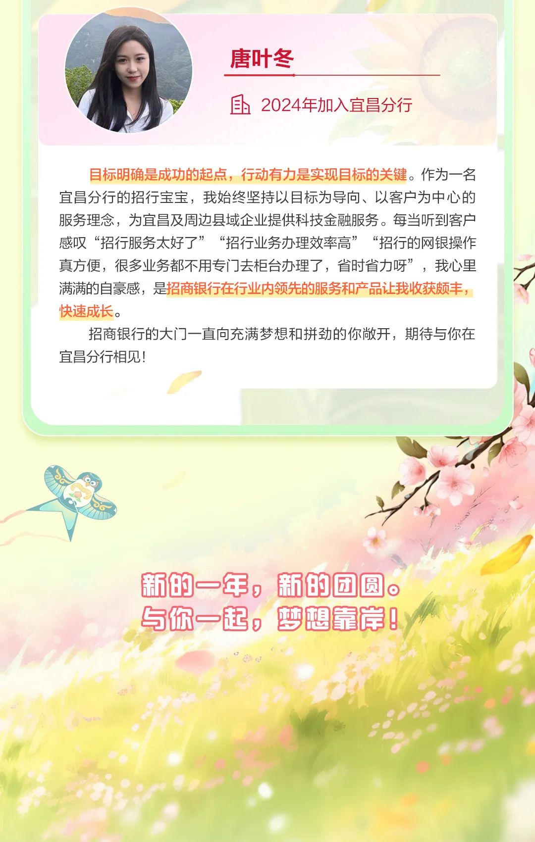 <p>唐叶冬</p>
<p>且2024年加入宜昌分行</p>
<p>目标明确是成功的起点,行动有力是实现目标的关键。作为一名</p>
<p>宜昌分行的招行宝宝,我始终坚持以目标为导向、以客户为中心的</p>
<p>服务理念,为宜昌及周边县域企业提供科技金融服务。每当听到客户</p>
<p>感叹&ldquo;招行服务太好了&rdquo;&ldquo;招行业务办理效率高&rdquo; &ldquo;招行的网银操作</p>
<p>真方便,很多业务都不用专门去柜台办理了,省时省力呀&rdquo;,我心里</p>
<p>满满的自豪感,是招商银行在行业内领先的服务和产品让我收获颇丰,</p>
<p>快速成长。</p>
<p>招商银行的大门]- -直向充满梦想和拼劲的你敞开,期待与你在</p>
<p>宜昌分行相见!</p>
<p>新的一年,新的团圆。</p>
<p>与你一起,梦想靠岸</p>

