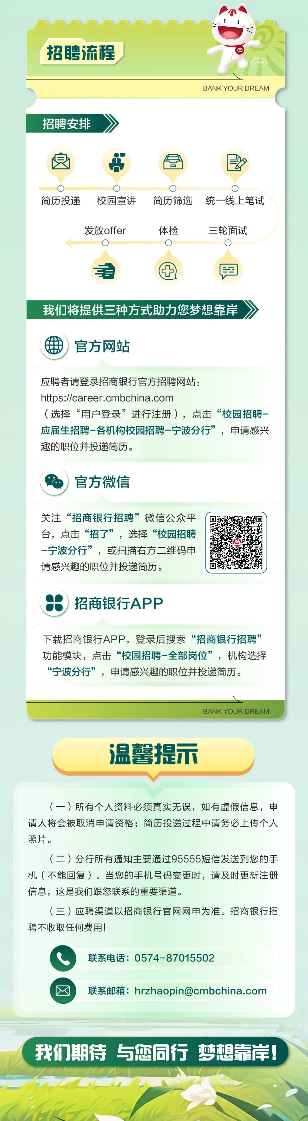 <p>招聘流程</p>
<p>招聘安排</p>
<p>BANK YOUR DREAM</p>
<p>简历投递</p>
<p>校园宣讲<br/>发放offer</p>
<p>简历筛选<br/>统一线上笔试<br/>体检</p>
<p>三轮面试</p>
<p>更</p>
<p>我们将提供三种方式助力您梦想靠岸</p>
<p>-</p>
<p>官方网站</p>
<p>应聘者请登录招商银行官方招聘网站:</p>
<p>https://career.cmbchina.com</p>
<p>(选择“用户登录”进行注册)，点击“校园招聘-<br/>应届生招聘-各机构校园招聘-宁波分行”，申请感兴<br/>趣的职位并投递简历。</p>
<p>官方微信</p>
<p>关注“招商银行招聘”微信公众平<br/>台，点击“招了”，选择“校园招聘<br/>-宁波分行”，或扫描右方二维码申<br/>请感兴趣的职位并投递简历。</p>
<p>招商银行APP</p>
<p>下载招商银行APP，登录后搜索“招商银行招聘”<br/>功能模块，点击“校园招聘-全部岗位”，机构选择<br/>“宁波分行”，申请感兴趣的职位并投递简历。</p>
<p>BANK YOUR DREAM</p>
<p>温馨提示</p>
<p>(一)所有个人资料必须真实无误，如有虚假信息，申<br/>请人将会被取消申请资格;简历投递过程中请务必上传个人<br/>照片。</p>
<p>(二)分行所有通知主要通过95555短信发送到您的手<br/>机(不能回复)。当您的手机号码变更时，请及时更新注册<br/>信息，这是我们跟您联系的重要渠道。</p>
<p>(三)应聘渠道以招商银行官网网申为准。招商银行招<br/>聘不收取任何费用!</p>
<p>联系电话:0574-87015502</p>
<p>联系邮箱:hrzhaopin@cmbchina.com</p>
<p>我们期待与您同行梦想靠岸!</p>
