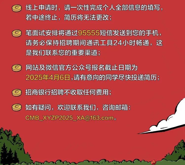 <p>线上申请时，请一次性完成个人全部信息的填写，<br/>若中途终止，简历将无法更改，</p>
<p>笔面试安排将通过95555短信发送到您的手机，<br/>请务必保持招聘期间通讯工具24小时畅通，这<br/>是我们联系您的重要渠道，</p>
<p>网站及微信官方公众号报名截止日期为</p>
<p>2025年4月6日,请有意向的同学尽快投递简历;</p>
<p>招商银行招聘不收取任何费用;</p>
<p>如有疑问，欢迎联系我们，咨询邮箱:<br/>CMB_XYZP2025_XA@163.com.</p>
