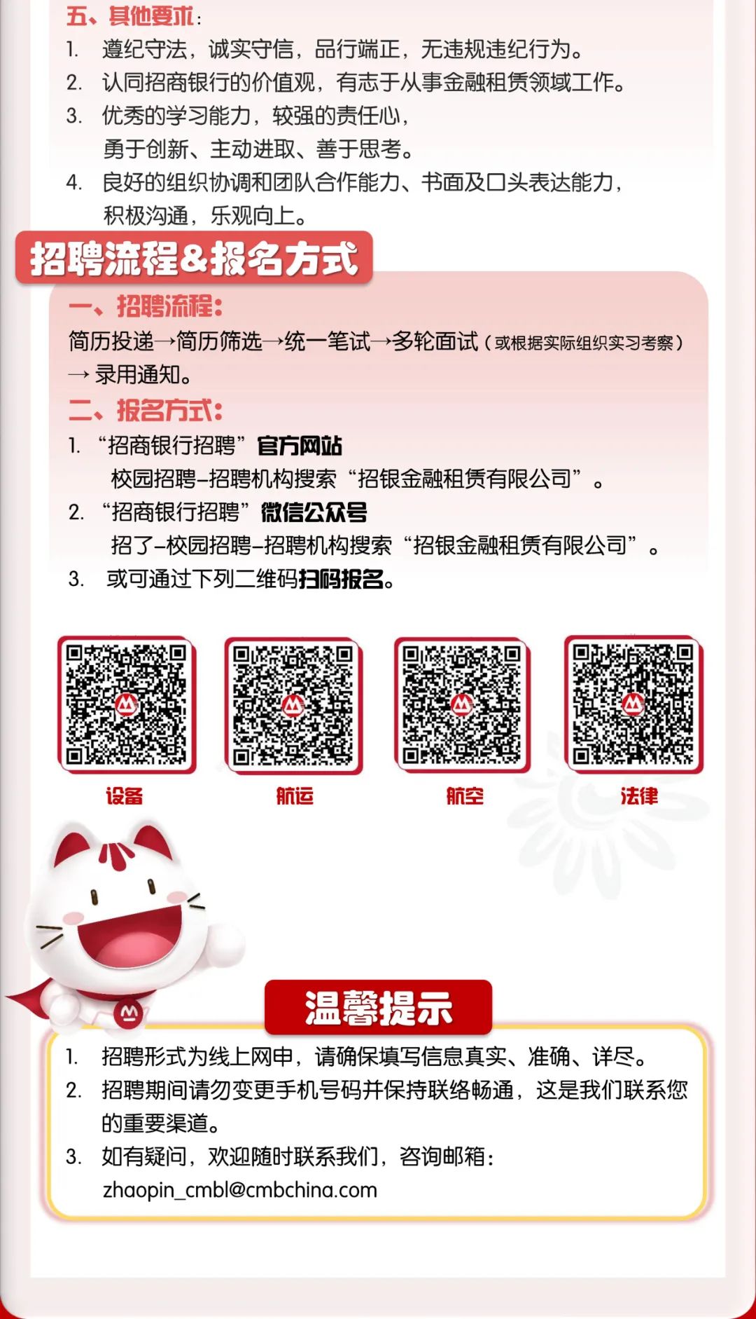 <p>五、其他要术:</p>
<p>1. 遵纪守法,诚实守信,品行端正,无违规违纪行为。</p>
<p>2. 认同招商银行的价值观,有志于从事金融租赁领域工作。</p>
<p>3. 优秀的学习能力,较强的责任心,</p>
<p>勇于创新、主动进取、善于思考。</p>
<p>4. 良好的组织协调和团队合作能力、书面及☐头表达能力,</p>
<p>积极沟通,乐观向.上。</p>
<p>招聘流程&报名方式,</p>
<p>一、招聘流程:</p>
<p>简历投递+简历筛选>统一笔试多轮面试(或根据实际组织实习考察)</p>
<p>→录用通知。</p>
<p>二、报名方式:</p>
<p>1. “招商银行招聘”官方网站</p>
<p>校园招聘-招聘机构搜索“招银金融租赁有限公司”。</p>
<p>2.“招商银行招聘"微信公众号</p>
<p>招了-校园招聘~招聘机构搜索“招银金融租赁有限公司”。</p>
<p>3. 或可通过下列二 维码扫码报名。</p>
<p>设备航运航空法律</p>
<p><</p>
<p>温馨提示</p>
<p>1. 招聘形式为线上网申,请确保填写信息真实、准确、详尽。</p>
<p>2. 招聘期间请勿变更手机号码并保持联络畅通,这是我们联系您</p>
<p>的重要渠道。</p>
<p>3.如有疑问,欢迎随时联系我们,咨询邮箱:</p>
<p>zhaopin_ .cmbl@cmbchina.com</p>
