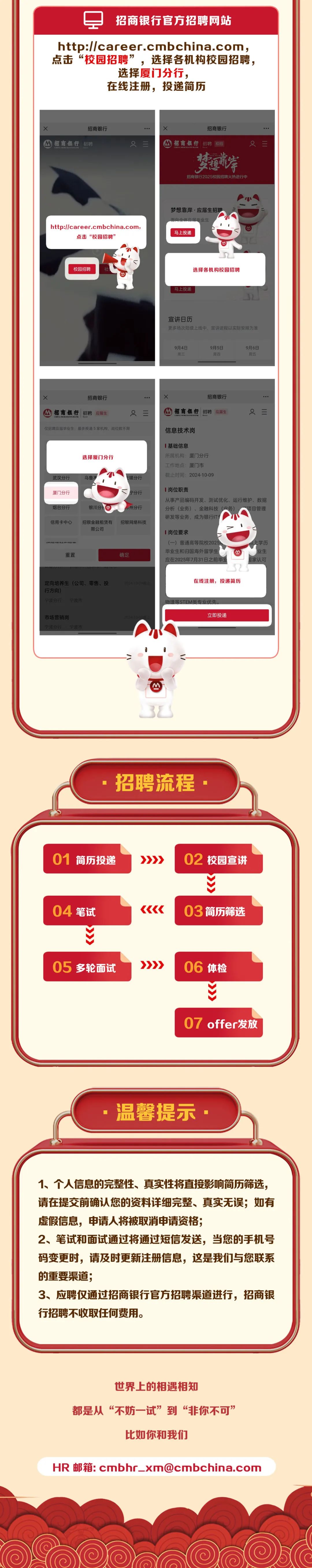 <p>招商银行官方招聘网站</p>
<p>http://career.cmbchina.com,<br/>点击&ldquo;校园招聘&rdquo;，选择各机构校园招聘，</p>
<p>选择厦门分行，</p>
<p>在线注册，投递简历</p>
<p>招商银行</p>
<p>招商银行<br/>招聘</p>
<p>x</p>
<p>招商银行</p>
<p>招商银行 招聘校招</p>
<p>梦运岸<br/>招商银行2025校园招聘火热进行中</p>
<p>http://career.cmbchina.com:</p>
<p>点击&ldquo;校园招聘&rsquo;</p>
<p>梦想靠岸&middot;应届生招聘</p>
<p>马上投递</p>
<p>校园招聘</p>
<p>选择各机构校园招聘</p>
<p>马上投递</p>
<p>宣讲日历</p>
<p>更多场次陆续上线中，宣讲进程以实际安排为准</p>
<p>9月4日</p>
<p>利三</p>
<p>9月5日</p>
<p>温塑</p>
<p>9月6日</p>
<p>周五</p>
<p>招商银行</p>
<p>招商银行招聘</p>
<p>应属生</p>
<p>x</p>
<p>招商银行</p>
<p>招商银行<br/>招聘</p>
<p>放届生</p>
<p>仅招聘应届毕业生:最多投递5家机构，岗位数不限</p>
<p>信息技术岗</p>
<p>选择厦门分行</p>
<p>武汉分行</p>
<p>乌鲁</p>
<p>锡分行</p>
<p>厦门分行</p>
<p>宁分行</p>
<p>烟台分行</p>
<p>银川分</p>
<p>州分行</p>
<p>信用卡中心</p>
<p>招银金融租赁有<br/>限公司</p>
<p>招银网络科技</p>
<p>inorma4-nat</p>
<p>重置</p>
<p>确定</p>
<p>基础信息</p>
<p>所属机构:厦门分行<br/>工作地点:厦门市<br/>截止时间:2024-10-09</p>
<p>岗位职责</p>
<p>从事产品编码开发、测试优化、运行维护、数据<br/>分析(业务)、金融科技<br/>业条</p>
<p>项目管理</p>
<p>研发等业务，成为银行1</p>
<p>岗位要求</p>
<p>(一)普通高等院校2025<br/>毕业生和归国海外留学生<br/>应在2025年7月31日之前毕:</p>
<p>M</p>
<p>上学历</p>
<p>业生</p>
<p>家认可</p>
<p>定向培养生(公司、零售、投<br/>行方向)</p>
<p>宁波分布</p>
<p>宁波带</p>
<p>41</p>
<p>在线注册，投递简历</p>
<p>物理等STEM类专业优先</p>
<p>市场营销岗<br/>宁液分行</p>
<p>立即投递</p>
<p>招聘流程</p>
<p>01</p>
<p>简历投递</p>
<p>>>>></p>
<p>02校园宣讲</p>
<p>04笔试</p>
<p> </p>
<p>03简历筛选</p>
<p>05 多轮面试</p>
<p>>>>></p>
<p>06体检</p>
<p>07<br/>offer发放</p>
<p>温馨提示</p>
<p>1、个人信息的完整性、真实性将直接影响简历筛选，<br/>请在提交前确认您的资料详细完整、真实无误;如有<br/>虚假信息，申请人将被取消申请资格;</p>
<p>2、笔试和面试通过将通过短信发送，当您的手机号<br/>码变更时，请及时更新注册信息，这是我们与您联系<br/>的重要渠道;</p>
<p>3、应聘仅通过招商银行官方招聘渠道进行，招商银<br/>行招聘不收取任何费用。</p>
<p>世界上的相遇相知</p>
<p>都是从&ldquo;不妨一试&rdquo;到&ldquo;非你不可&rdquo;</p>
<p>比如你和我们</p>
<p>HR邮箱:cmbhr_xm@cmbchina.com</p>
<p> </p>
