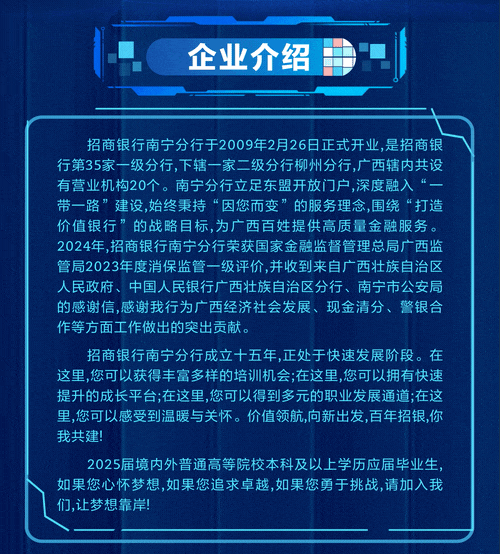 <p>企业介绍</p>
<p>招商银行南宁分行于2009年2月26日正式开业,是招商银</p>
<p>行第35家一级分行,下辖一家二级分行柳州分行,广西辖内共设</p>
<p>有营业机构20个。南宁分行立足东盟开放门户,深度融入“一</p>
<p>带一路”建设,始终秉持“因您而变”的服务理念,围绕“打造</p>
<p>价值银行”的战略目标,为广西百姓提供高质量金融服务。</p>
<p>2024年,招商银行南宁分行荣获国家金融监督管理总局广西监</p>
<p>管局2023年度消保监管一级评价,并收到来自广西壮族自治区</p>
<p>人民政府、中国人民银行广西壮族自治区分行、南宁市公安局</p>
<p>的感谢信,感谢我行为广西经济社会发展、现金清分、警银合</p>
<p>作等方面工作做出的突出贡献。</p>
<p>招商银行南宁分行成立十五年,正处于快速发展阶段。在</p>
<p>这里,您可以获得丰富多样的培训机会;在这里,您可以拥有快速</p>
<p>提升的成长平台;在这里,您可以得到多元的职业发展通道;在这</p>
<p>里,您可以感受到温暖与关怀。价值领航,向新出发,百年招银,你</p>
<p>我共建!</p>
<p>2025届境内外普通高等院校本科及以上学历应届毕业生,</p>
<p>如果您心怀梦想,如果您追求卓越,如果您勇于挑战,请加入我</p>
<p>们,让梦想靠岸</p>
