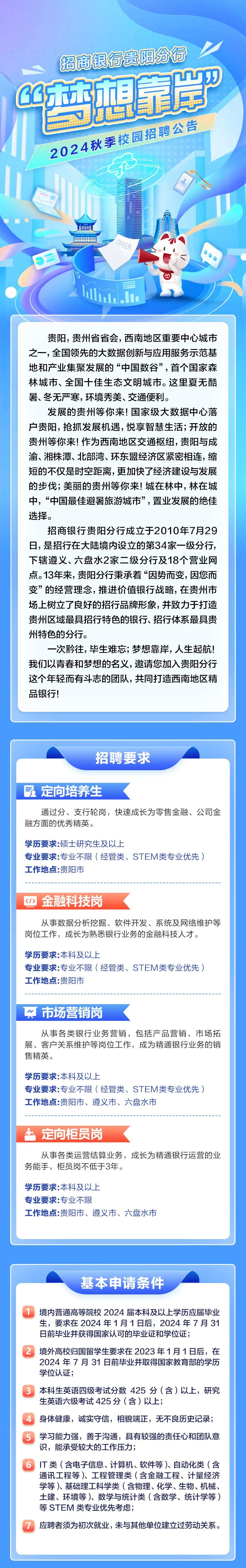 <p>招商银行贵阳分行<br/>西想靠岸&rdquo;</p>
<p>2024秋季校园招聘公告</p>
<p>OFFER</p>
<p>贵阳，贵州省省会，西南地区重要中心城市<br/>之一，全国领先的大数据创新与应用服务示范基<br/>地和产业集聚发展的&ldquo;中国数谷&rdquo;，首个国家森<br/>林城市、全国十佳生态文明城市。这里夏无酷<br/>暑、冬无严寒，环境秀美、交通便利。</p>
<p>发展的贵州等你来!国家级大数据中心落<br/>户贵阳，抢抓发展机遇,悦享智慧生活;开放的<br/>贵州等你来!作为西南地区交通枢纽，贵阳与成<br/>渝、湘株潭、北部湾、环东盟经济区紧密相连，缩<br/>短的不仅是时空距离,更加快了经济建设与发展<br/>的步伐;美丽的贵州等你来!城在林中,林在城<br/>中，&ldquo;中国最佳避暑旅游城市&rdquo;，置业发展的绝佳<br/>选择。</p>
<p>招商银行贵阳分行成立于2010年7月29<br/>日，是招行在大陆境内设立的第34家一级分行，<br/>下辖遵义、六盘水2家二级分行及18个营业网<br/>点。13年来，贵阳分行秉承着&ldquo;因势而变，因您而<br/>变&rdquo;的经营理念，推进价值银行战略，在贵州市<br/>场上树立了良好的招行品牌形象，并致力于打造<br/>贵州区域最具招行特色的银行、招行体系最具贵<br/>州特色的分行。</p>
<p>一次黔往，毕生难忘;梦想靠岸，人生起航!<br/>我们以青春和梦想的名义，邀请您加入贵阳分行<br/>这个年轻而有斗志的团队，共同打造西南地区精<br/>品银行!</p>
<p>招聘要求</p>
<p>定向培养生</p>
<p>通过分、支行轮岗，快速成长为零售金融、公司金<br/>融方面的优秀精英。</p>
<p>学历要求:硕士研究生及以上</p>
<p>专业要求:专业不限(经管类、STEM类专业优先)<br/>工作地点:贵阳市</p>
<p><1><br/>金融科技岗</p>
<p>从事数据分析挖掘、软件开发、系统及网络维护等<br/>岗位工作，成长为熟悉银行业务的金融科技人才。</p>
<p>学历要求:本科及以上</p>
<p>专业要求:专业不限(经管类、STEM类专业优先)<br/>工作地点:贵阳市</p>
<p>市场营销岗</p>
<p>从事各类银行业务营销，包括产品营销、市场拓<br/>展、客户关系维护等岗位工作，成为精通银行业务的销<br/>售精英。</p>
<p>学历要求:本科及以上</p>
<p>专业要求:专业不限(经管类、STEM类专业优先)<br/>工作地点:贵阳市、遵义市、六盘水市</p>
<p>定向柜员岗</p>
<p>从事各类运营结算业务，成长为精通银行运营的业<br/>务能手，柜员岗不低于3年。</p>
<p>学历要求:本科及以上</p>
<p>专业要求:专业不限</p>
<p>工作地点:贵阳市、遵义市、六盘水市</p>
<p>基本申请条件</p>
<p>1境内普通高等院校2024届本科及以上学历应届毕业</p>
<p>生，要求在2024年1月1日后，2024年7月31<br/>日前毕业并获得国家认可的毕业证和学位证;</p>
<p>2境外高校归国留学生要求在2023年1月1日后，在</p>
<p>2024年7月31日前毕业并取得国家教育部的学历<br/>学位认证;</p>
<p>3本科生英语四级考试分数425分(含)以，研究<br/>生英语六级考试425分(含)以上;</p>
<p>身体健康，诚实守信，相貌端正，无不良历史记录;<br/>学习能力强，善于沟通，具有较强的责任心和团队意<br/>识，能承受较大的工作压力;</p>
<p>6IT类(含电子信息、计算机、软件等)、自动化类(含</p>
<p>通讯工程等)、工程管理类(含金融工程、计量经济<br/>学等)、基础理工科学类(含物理、化学、生物、机械、<br/>土建、环境等)、数学与统计类(含数学、统计学等)<br/>等STEM类专业优先考虑;</p>
<p>7应聘者须为初次就业，未与其他单位建立过劳动关系。</p>
