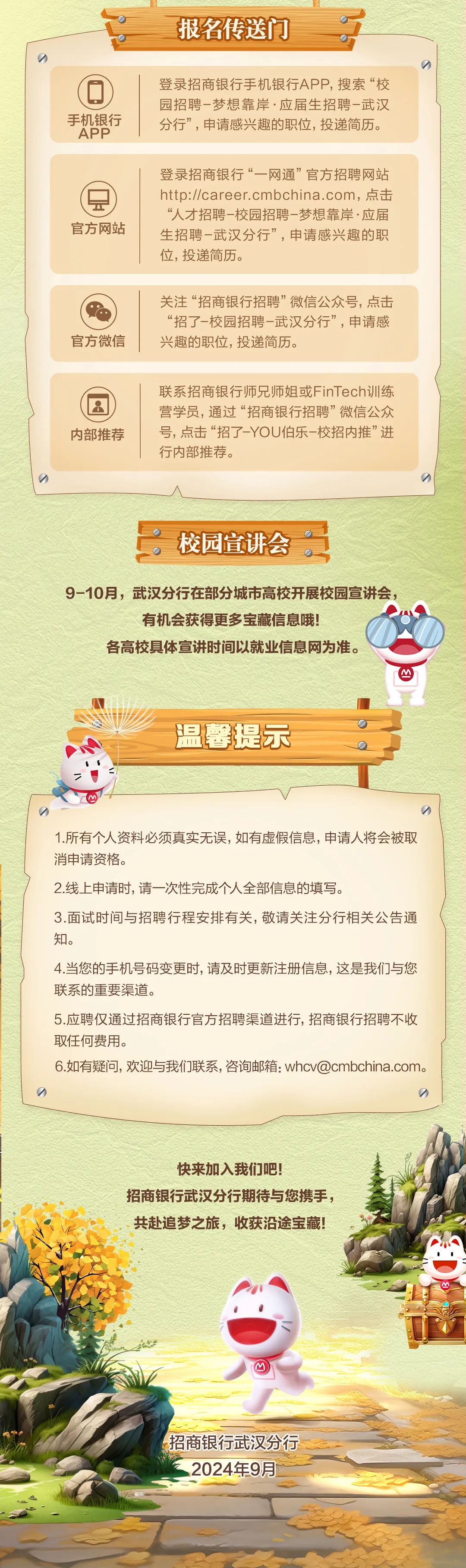 <p>报名传送门</p>
<p>手机银行</p>
<p>APP</p>
<p>登录招商银行手机银行APP,搜索“校<br/>园招聘-梦想靠岸·应届生招聘-武汉<br/>分行”，申请感兴趣的职位,投递简历。</p>
<p>官方网站</p>
<p>登录招商银行“一网通”官方招聘网站<br/>http://career.cmbchina.com，点击<br/>“人才招聘-校园招聘-梦想靠岸·应届<br/>生招聘-武汉分行”，申请感兴趣的职<br/>位，投递简历。</p>
<p>官方微信</p>
<p>关注“招商银行招聘”微信公众号，点击<br/>“招了-校园招聘-武汉分行”，申请感<br/>兴趣的职位,投递简历。</p>
<p>内部推荐</p>
<p>联系招商银行师兄师姐或FinTech训练<br/>营学员，通过“招商银行招聘”微信公众<br/>号，点击“招了-YOU伯乐-校招内推”进<br/>行内部推荐。</p>
<p>校园宣讲会</p>
<p>9-10月，武汉分行在部分城市高校开展校园宣讲会，</p>
<p>有机会获得更多宝藏信息哦!</p>
<p>各高校具体宣讲时间以就业信息网为准。</p>
<p>温馨提示</p>
<p>1.所有个人资料必须真实无误，如有虚假信息，申请人将会被取<br/>消申请资格。</p>
<p>2.线上申请时,请一次性完成个人全部信息的填写。</p>
<p>3.面试时间与招聘行程安排有关，敬请关注分行相关公告通<br/>知。</p>
<p>4.当您的手机号码变更时，请及时更新注册信息，这是我们与您<br/>联系的重要渠道。</p>
<p>5.应聘仅通过招商银行官方招聘渠道进行，招商银行招聘不收<br/>取任何费用。</p>
<p>6.如有疑问，欢迎与我们联系，咨询邮箱:whcv@cmbchina.com。</p>
<p>快来加入我们吧!</p>
<p>招商银行武汉分行期待与您携手，<br/>共赴追梦之旅，收获沿途宝藏!</p>
<p>M</p>
<p>招商银行武汉分行</p>
<p>2024年9月</p>
