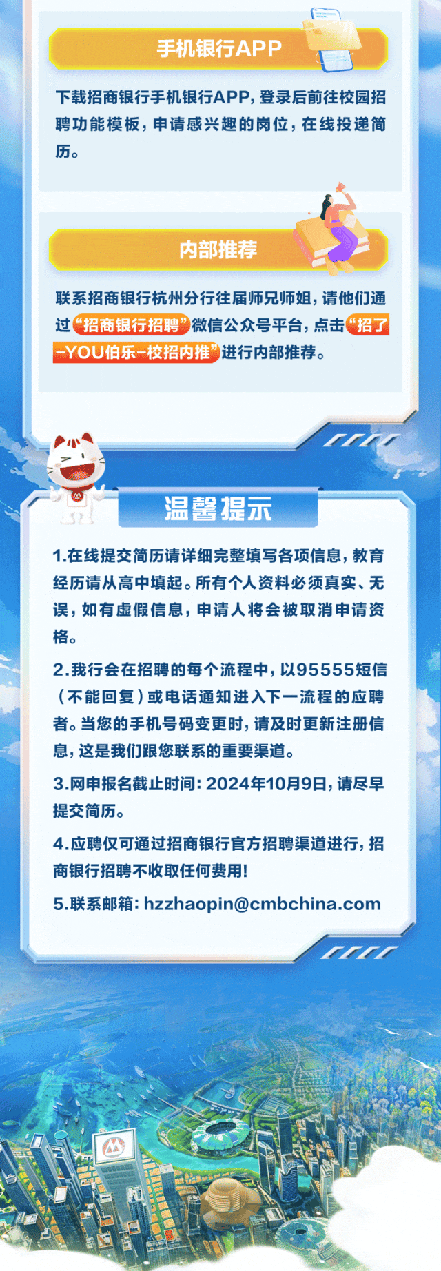 <p>仁</p>
<p>手机银行APP</p>
<p>下载招商银行手机银行APP,登录后前往校园招</p>
<p>聘功能模板,申请感兴趣的岗位,在线投递简</p>
<p>内部推荐</p>
<p>联系招商银行杭州分行往届师兄师姐,请他们通</p>
<p>过&ldquo;招商银行招聘&rdquo;微信公众号平台,点击&ldquo;招了</p>
<p>-YOU伯乐校招内推进行内部推荐。</p>
<p>温馨提示</p>
<p>1.在线提交简历请详细完整填写各项信息,教育</p>
<p>经历请从高中填起。所有个人资料必须真实、无</p>
<p>误,如有虚假信息,申请人将会被取消申请资</p>
<p>格。</p>
<p>2.我行会在招聘的每个流程中,以95555短信</p>
<p>(不能回复)或电话通知进入下一流程的应聘</p>
<p>者。当您的手机号码变更时,请及时更新注册信</p>
<p>息,这是我们跟您联系的重要渠道。</p>
<p>3.网申报名截止时间: 2024年10月9日,请尽早</p>
<p>提交简历。</p>
<p>4.应聘仅可通过招商银行官方招聘渠道进行,招</p>
<p>商银行招聘不收取任何费用!</p>
<p>5.联系邮箱: hzzhaopin@cmbchina.com</p>
<p>rrrr</p>
<p>M</p>
