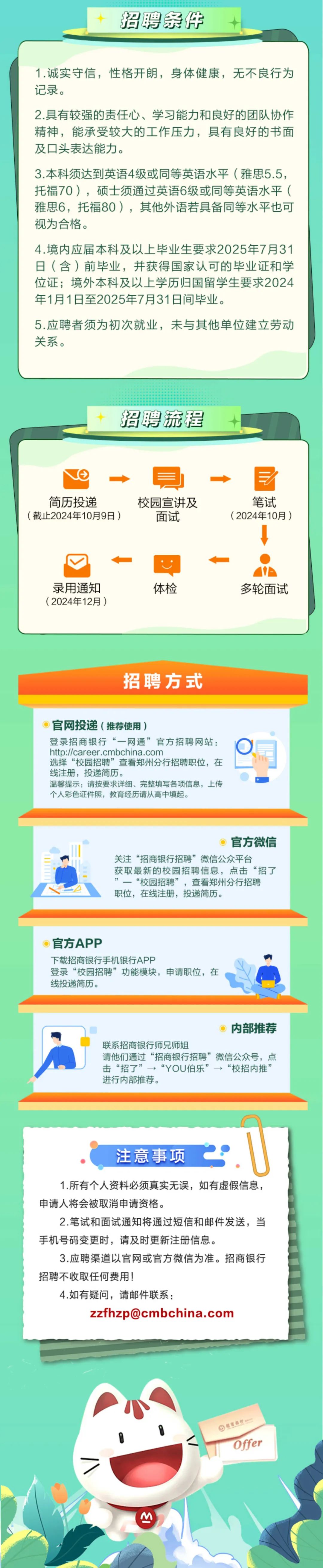 <p>招聘条件</p>
<p>1.诚实守信，性格开朗，身体健康，无不良行为<br/>记录。</p>
<p>2.具有较强的责任心、学习能力和良好的团队协作<br/>精神，能承受较大的工作压力，具有良好的书面<br/>及口头表达能力。</p>
<p>3.本科须达到英语4级或同等英语水平(雅思5.5，<br/>托福70)，硕士须通过英语6级或同等英语水平(<br/>雅思6，托福80)，其他外语若具备同等水平也可<br/>视为合格。</p>
<p>4.境内应届本科及以上毕业生要求2025年7月31<br/>日(含)前毕业，并获得国家认可的毕业证和学<br/>位证;境外本科及以上学历归国留学生要求2024<br/>年1月1日至2025年7月31日间毕业。</p>
<p>5.应聘者须为初次就业，未与其他单位建立劳动<br/>关系。</p>
<p>招聘流程</p>
<p>简历投递</p>
<p>(截止2024年10月9日)</p>
<p>校园宣讲及</p>
<p>面试</p>
<p>笔试<br/>(2024年10月)</p>
<p>录用通知<br/>(2024年12月)</p>
<p>体检</p>
<p>多轮面试</p>
<p>招聘方式</p>
<p>官网投递(推荐使用)</p>
<p>登录招商银行“一网通”官方招聘网站:<br/>http://career.cmbchina.com</p>
<p>选择“校园招聘”查看郑州分行招聘职位，在<br/>线注册，投递简历。</p>
<p>温馨提示:请按要求详细、完整填写各项信息，上传<br/>个人彩色证件照，教育经历请从高中填起。</p>
<p>官方微信</p>
<p>关注“招商银行招聘”微信公众平台</p>
<p>获取最新的校园招聘信息，点击“招了<br/>”一“校园招聘”，查看郑州分行招聘<br/>职位，在线注册，投递简历。</p>
<p>官方APP</p>
<p>下载招商银行手机银行APP</p>
<p>登录“校园招聘”功能模块，申请职位，在<br/>线投递简历。</p>
<p>内部推荐</p>
<p>联系招商银行师兄师姐</p>
<p>请他们通过“招商银行招聘”微信公众号，点<br/>击“招了”→“YOU伯乐”“校招内推”<br/>进行内部推荐。</p>
<p>注意事项</p>
<p>1.所有个人资料必须真实无误，如有虚假信息，<br/>申请人将会被取消申请资格。</p>
<p>2.笔试和面试通知将通过短信和邮件发送，当<br/>手机号码变更时，请及时更新注册信息。</p>
<p>3.应聘渠道以官网或官方微信为准。招商银行<br/>招聘不收取任何费用!</p>
<p>4.如有疑问，请邮件联系:</p>
<p>zzfhzp@cmbchina.com</p>
<p>超商名行</p>
<p>Offer</p>
