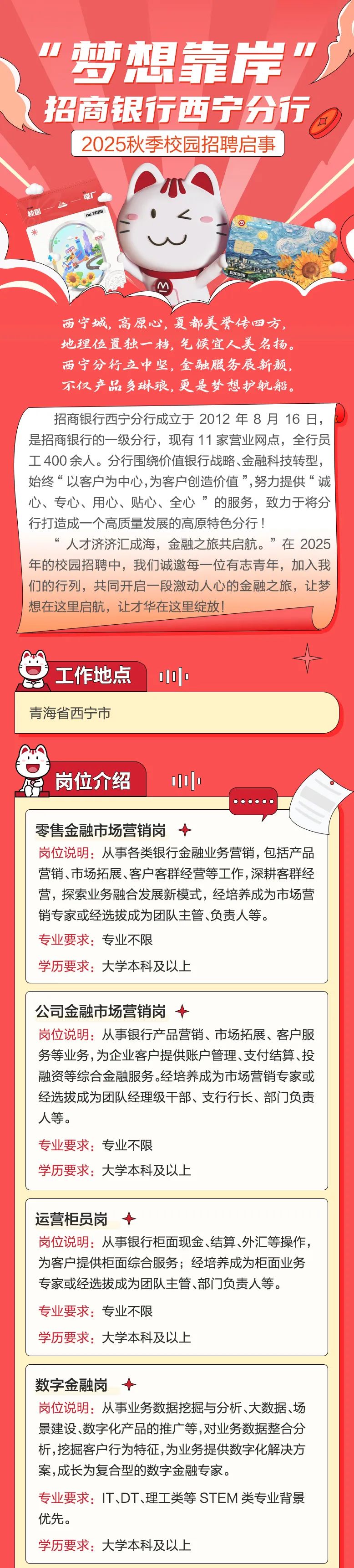 <p>J方市想靠岸") </p>
<p>D</p>
<p>\'招商银行西宁分行</p>
<p>2025秋季校园招聘启事</p>
<p>喵厂</p>
<p>校园P0-7DBB\'(四</p>
<p>w人,</p>
<p>M</p>
<p>西宁城,高原心,夏都美誉传四方,</p>
<p>地理位置独一档,气候宜人美名扬。</p>
<p>西宁分行立中坚,金融服务展新颜,</p>
<p>不仅产品多琳琅,更是梦想护航船。</p>
<p>招商银行西宁分行成立于2012年8月16日,</p>
<p>是招商银行的一-级分行,现有11家营业网点,全行员</p>
<p>工400余人。分行围绕价值银行战略、金融科技转型,</p>
<p>始终“以客户为中心,为客户创造价值”,努力提供“诚</p>
<p>心、专心、用心、贴心、全心”的服务,致力于将分</p>
<p>行打造成一个高质量发展的高原特色分行!</p>
<p>人才济济汇成海,金融之旅共启航。”在2025</p>
<p>年的校园招聘中,我们诚邀每一位有志青年,加入我</p>
<p>们的行列,共同开启一段激动人心的金融之旅,让梦</p>
<p>想在这里启航,让才华在这里绽放!</p>
<p>十</p>
<p>工作地点1|o</p>

<table>
<tr><td>青海省西宁市</td>
</tr>
<tr><td>8岗位介绍 0[000000零售金融市场营销岗十岗位说明:从事各类银行金融业务营销,包括产品营销、市场拓展、客户客群经营等工作,深耕客群经营,探索业务融合发展新模式,经培养成为市场营销专家或经选拔成为团队主管、负责人等。专业要求:专业不限学历要求:大学本科及以上</td>
</tr>
<tr><td>公司金融市场营销岗十岗位说明:从事银行产品营销、市场拓展、客户服务等业务,为企业客户提供账户管理、支付结算、投融资等综合金融服务。经培养成为市场营销专家或经选拔成为团队经理级干部、支行行长、部门负责人等。专业要求:专业不限学历要求:大学本科及以上</td>
</tr>
<tr><td></td>
</tr>
<tr><td>运营柜员岗十岗位说明:从事银行柜面现金、结算外汇等操作,为客户提供柜面综合服务经培养成为柜面业务专家或经选拔成为团队主管、部门负责人等。专业要求:专业不限学历要求:大学本科及以上</td>
</tr>
<tr><td></td>
</tr>
<tr><td>数字金融岗十岗位说明:从事业务数据挖掘与分析、大数据、场景建设数字化产品的推广等,对业务数据整合分析,挖掘客户行为特征,为业务提供数字化解决方案,成长为复合型的数字金融专家。专业要求: IT、DT、理工类等STEM类专业背景优先。学历要求:大学本科及以上</td>
</tr>
</table>
