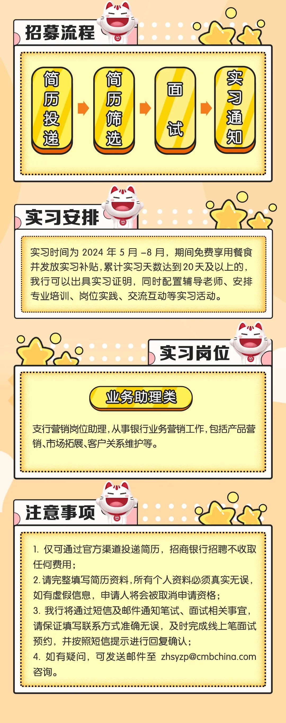 <p>招募流程</p>
<p>简厕投递</p>
<p>简局筛选</p>
<p>面</p>
<p>试</p>
<p>比</p>
<p>实习安排</p>
<p>实习时间为2024年5月-8月，期间免费享用餐食<br/>并发放实习补贴,累计实习天数达到20天及以上的，<br/>我行可以出具实习证明，同时配置辅导老师、安排<br/>专业培训、岗位实践、交流互动等实习活动。</p>
<p>实习岗位</p>
<p>业务助理类</p>
<p>支行营销岗位助理,从事银行业务营销工作，包括产品营<br/>销、市场拓展、客户关系维护等。</p>
<p>注意事项</p>
<p>1.仅可通过官方渠道投递简历，招商银行招聘不收取<br/>任何费用;</p>
<p>2.请完整填写简历资料,所有个人资料必须真实无误，<br/>如有虚假信息，申请人将会被取消申请资格;</p>
<p>3.我行将通过短信及邮件通知笔试、面试相关事宜，<br/>请保证填写联系方式准确无误，及时完成线上笔面试<br/>预约，并按照短信提示进行回复确认;</p>
<p>4.如有疑问，可发送邮件至zhsyzp@cmbchina.com<br/>咨询。</p>
