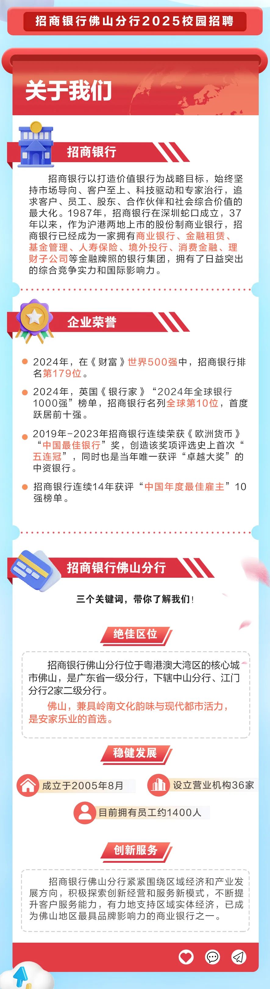 <p>招商银行佛山分行2025校园招聘</p>
<p>关于我们</p>
<p>招商银行</p>
<p>招商银行以打造价值银行为战略目标，始终坚<br/>持市场导向、客户至上、科技驱动和专家治行，追<br/>求客户、员工、股东、合作伙伴和社会综合价值的<br/>最大化。1987年，招商银行在深圳蛇口成立，37<br/>年以来，作为沪港两地上市的股份制商业银行，招<br/>商银行已经成为一家拥有商业银行、金融租赁、<br/>基金管理、人寿保险、境外投行、消费金融、理<br/>财子公司等金融牌照的银行集团，拥有了日益突出<br/>的综合竞争实力和国际影响力。</p>
<p>企业荣誉</p>
<p>2024年，在《财富》世界500强中，招商银行排<br/>名第179位。</p>
<p>2024年，英国《银行家》“2024年全球银行<br/>1000强”榜单，招商银行名列全球第10位，首度<br/>跃居前十强。</p>
<p>2019年-2023年招商银行连续荣获《欧洲货币》<br/>“中国最佳银行<br/>’奖，创造该奖项评选史上首次‘<br/>五连冠”<br/>’，同时也是当年唯一获评“卓越大奖”的<br/>中资银行。</p>
<p>招商银行连续14年获评“中国年度最佳雇主”10<br/>强榜单。</p>
<p>招商银行佛山分行</p>
<p>三个关键词，带你了解我们!</p>
<p>绝佳区位</p>
<p>招商银行佛山分行位于粤港澳大湾区的核心城<br/>市佛山，是广东省一级分行，下辖中山分行、江门<br/>分行2家二级分行。</p>
<p>佛山，兼具岭南文化韵味与现代都市活力，<br/>是安家乐业的首选。</p>
<p>稳健发展</p>
<p>成立于2005年8月</p>
<p>设立营业机构36家</p>
<p>目前拥有员工约1400人</p>
<p>创新服务</p>
<p>招商银行佛山分行紧紧围绕区域经济和产业发<br/>展方向，积极探索创新经营和服务新模式，不断提<br/>升客户服务能力，有力地支持区域实体经济，已成<br/>为佛山地区最具品牌影响力的商业银行之一。</p>
