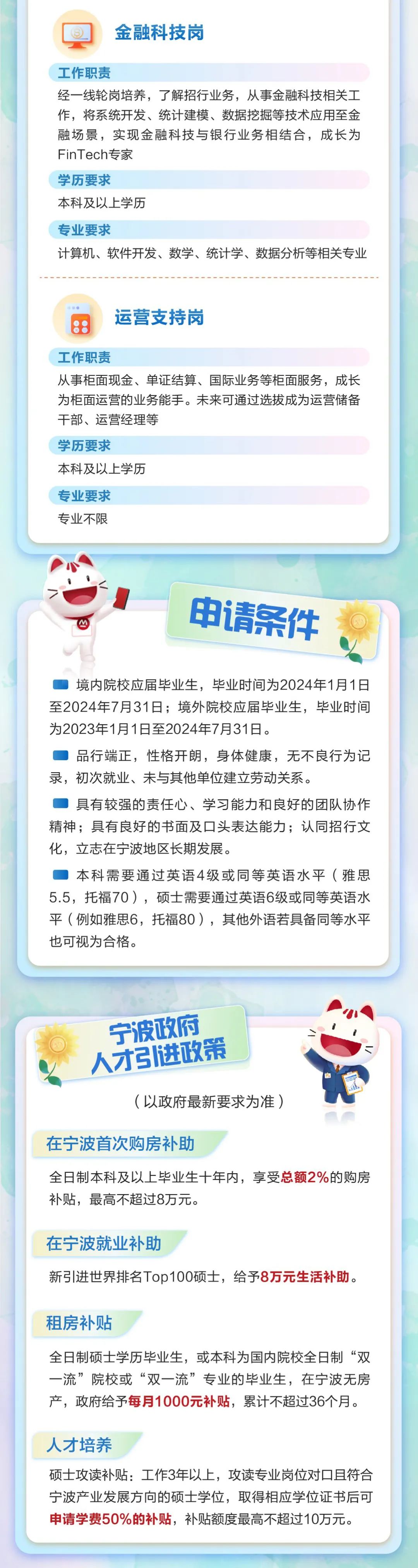 <p>金融科技岗</p>
<p>工作职责</p>
<p>经一线轮岗培养，了解招行业务，从事金融科技相关工<br/>作，将系统开发、统计建模、数据挖掘等技术应用至金<br/>融场景，实现金融科技与银行业务相结合，成长为<br/>FinTech专家</p>
<p>学历要求</p>
<p>本科及以上学历</p>
<p>专业要求</p>
<p>计算机、软件开发、数学、统计学、数据分析等相关专业</p>
<p>运营支持岗</p>
<p>工作职责</p>
<p>从事柜面现金、单证结算、国际业务等柜面服务，成长<br/>为柜面运营的业务能手。未来可通过选拔成为运营储备<br/>干部、运营经理等</p>
<p>学历要求</p>
<p>本科及以上学历</p>
<p>专业要求</p>
<p>专业不限</p>
<p>申请条件</p>
<p>境内院校应届毕业生，毕业时间为2024年1月1日<br/>至2024年7月31日;境外院校应届毕业生，毕业时间<br/>为2023年1月1日至2024年7月31日。</p>
<p>品行端正，性格开朗，身体健康，无不良行为记<br/>录，初次就业、未与其他单位建立劳动关系。</p>
<p>具有较强的责任心、学习能力和良好的团队协作<br/>精神;具有良好的书面及口头表达能力;认同招行文<br/>化，立志在宁波地区长期发展。</p>
<p>本科需要通过英语4级或同等英语水平(雅思<br/>5.5，托福70)，硕士需要通过英语6级或同等英语水<br/>平(例如雅思6，托福80)，其他外语若具备同等水平<br/>也可视为合格。</p>
<p>宁波政府<br/>人才引进政策</p>
<p>(以政府最新要求为准)</p>
<p>在宁波首次购房补助</p>
<p>全日制本科及以上毕业生十年内，享受总额2%的购房<br/>补贴，最高不超过8万元。</p>
<p>在宁波就业补助</p>
<p>新引进世界排名Top100硕士，给予8万元生活补助。</p>
<p>租房补贴</p>
<p>全日制硕士学历毕业生，或本科为国内院校全日制“双<br/>一流”院校或“双一流”专业的毕业生，在宁波无房<br/>产，政府给予每月1000元补贴，累计不超过36个月。</p>
<p>人才培养</p>
<p>硕士攻读补贴:工作3年以上，攻读专业岗位对口且符合<br/>宁波产业发展方向的硕士学位，取得相应学位证书后可<br/>申请学费50%的补贴，补贴额度最高不超过10万元。</p>
