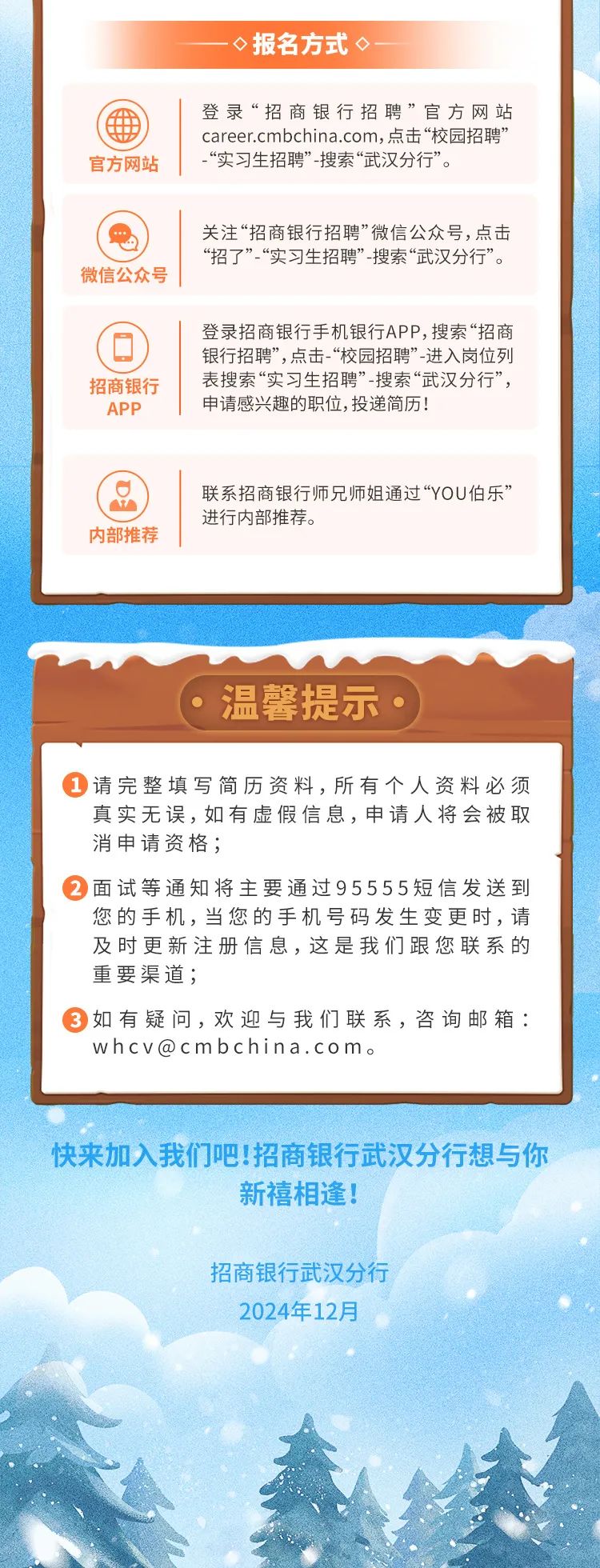 <p>-<报名方式<-</p>
<p>登录“招商银行招聘”官方网站</p>
<p>career.cmbchina.com,点击“校园招聘”</p>
<p>官方网站“实习生招聘”搜索“武汉分行”。</p>
<p>关注“招商银行招聘”微信公众号,点击</p>
<p>“招了”“实习生招聘”-搜索“武汉分行”。</p>
<p>微信公众号</p>
<p>登录招商银行手机银行APP,搜索“招商</p>
<p>银行招聘”,点击-“校园招聘”-进入岗位列</p>
<p>招商银行表搜索“实习生招聘”-搜索“武汉分行”,</p>
<p>申请感兴趣的职位,投递简历!</p>
<p>联系招商银行师兄师姐通过“YOU伯乐”</p>
<p>进行内部推荐。</p>
<p>内部推荐</p>
<p>温馨提示 </p>
<p> 请完整填写简历资料,所有个人资料必须</p>
<p>真实无误,如有虚假信息,申请人将会被取</p>
<p>消申请资格;</p>
<p>面试等通知将主要通过95555短信发送到</p>
<p>您的手机,当您的手机号码发生变更时,请</p>
<p>及时更新注册信息,这是我们跟您联系的</p>
<p>重要渠道;</p>
<p> 如有疑问,欢迎与我们联系,咨询邮箱:</p>
<p>whcv@cmbchina.com。</p>
<p>快来加入我们吧!招商银行武汉分行想与你</p>
<p>新禧相逢!</p>
<p>招商银行武汉分行</p>
<p>2024年12月</p>
