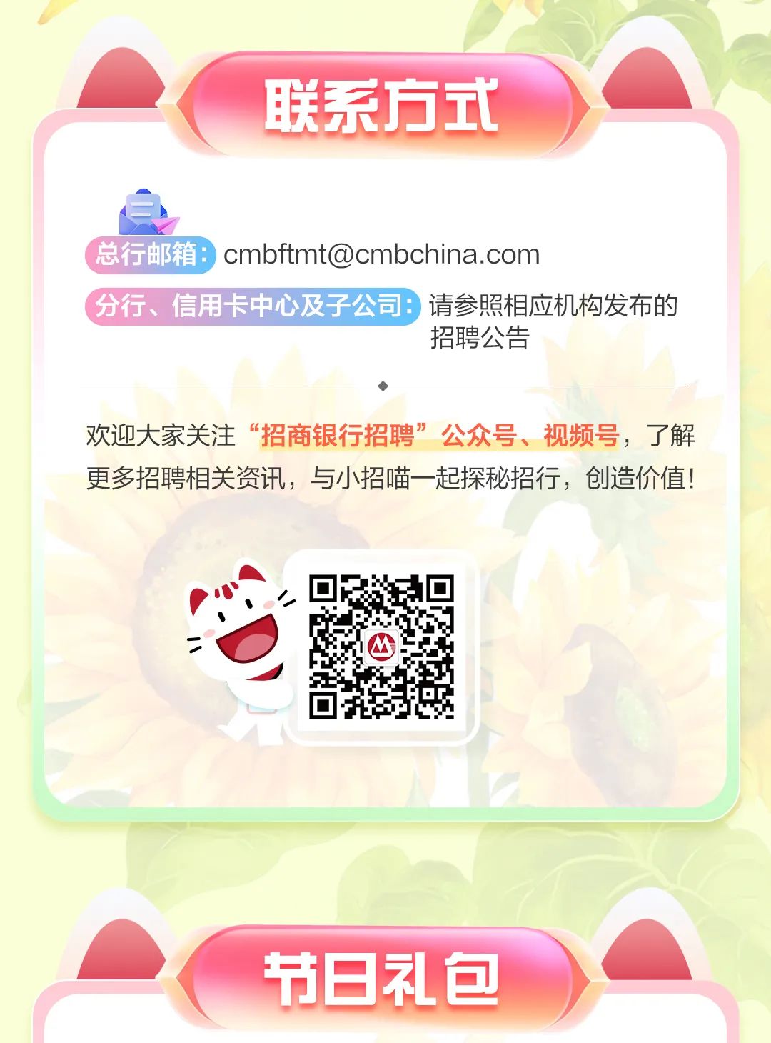 <p>联系方式</p>
<p>) cmbftmt@cmbchina.com</p>
<p>请参照相应机构发布的</p>
<p>招聘公告</p>
<p>欢迎大家关注&ldquo;招商银行招聘&rdquo;公众号、视频号,了解</p>
<p>更多招聘相关资讯,与小招喵一-起探秘招行,创造价值!</p>
<p>节日礼包</p>

