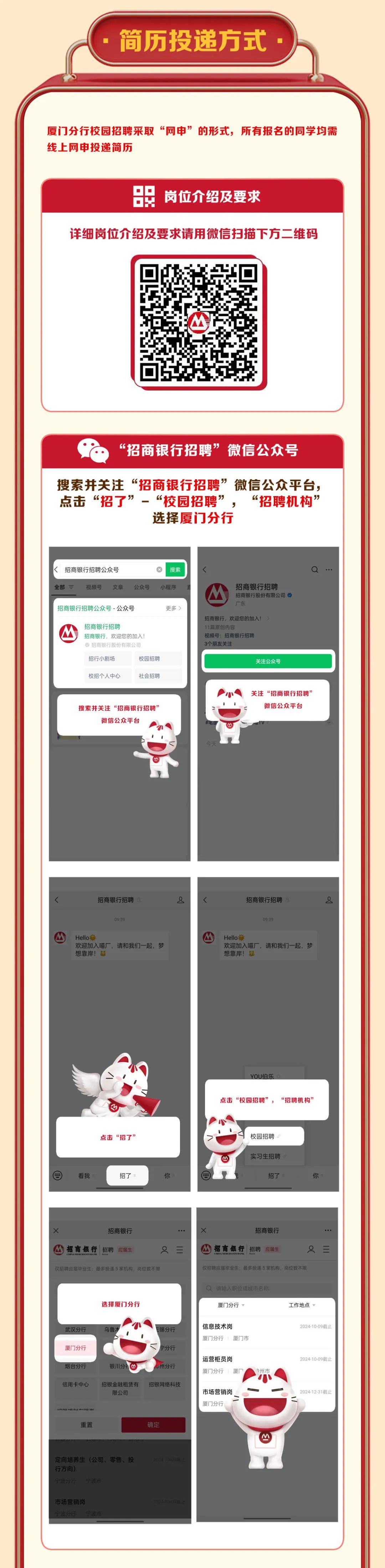 <p>简历投递方式</p>
<p>厦门分行校园招聘采取&ldquo;网申&rdquo;的形式，所有报名的同学均需<br/>线上网申投递简历</p>
<p>岗位介绍及要求</p>
<p>详细岗位介绍及要求请用微信扫描下方二维码</p>
<p>&ldquo;招商银行招聘&rdquo;微信公众号</p>
<p>搜索并关注&ldquo;招商银行招聘&rdquo;微信公众平台，<br/>点击&ldquo;招了<br/> &rdquo;</p>
<p>&ldquo;校园招聘&rdquo;<br/>&ldquo;招聘机构<br/>&rdquo;<br/>选择厦门分行</p>
<p>招商银行招聘公众号</p>
<p>搜索</p>
<p>全部三</p>
<p>视频号</p>
<p>文章</p>
<p>公众号</p>
<p>小程序</p>
<p>招商银行招聘公众号-公众号</p>
<p>更多</p>
<p>招商银行招聘</p>
<p>招商银行，欢迎您的加入!<br/>招商银行股份有限公司</p>
<p>招商银行招聘</p>
<p>招商银行股份有限公司<br/>广东</p>
<p>招商银行，欢迎您的加入!&crarr;<br/>11篇原创内容</p>
<p>视频号:招商银行招聘<br/>3个朋友关注</p>
<p>招行小剧场</p>
<p>校园招聘</p>
<p>关注公众号</p>
<p>校招个人中心</p>
<p>社会招聘</p>
<p>搜索并关注&ldquo;招商银行招聘&rsquo;</p>
<p>微信公众平台</p>
<p>关注&ldquo;招商银行招聘&rsquo;</p>
<p>微信公众平台</p>
<p>招商银行招聘</p>
<p>又</p>
<p>招商银行招聘</p>
<p>又</p>
<p>09:39</p>
<p>00:39</p>
<p>Hello</p>
<p>欢迎加入喵厂，请和我们一起，梦<br/>想靠岸!</p>
<p>Hello</p>
<p>欢迎加入喵厂，请和我们一起，梦<br/>想靠岸!</p>
<p>YOU伯乐</p>
<p>点击&ldquo;校园招聘&rdquo;，&ldquo;招聘机构&rdquo;</p>
<p>点击&ldquo;招了&rsquo;</p>
<p>看我</p>
<p>招了</p>
<p>你</p>
<p>校园招聘<br/>实习生招聘</p>
<p>招了</p>
<p>你</p>
<p>x</p>
<p>招商银行</p>
<p>招商银行招聘<br/>应届生</p>
<p>仅招聘应届毕业生，最多投递5家机构倒位数不限</p>
<p>x</p>
<p>招商银行</p>
<p>招商银行</p>
<p>招聘</p>
<p>应届生</p>
<p>仅招聘应届毕业生:最多投递5家机构，岗位数不限</p>
<p>选择厦门分行</p>
<p>请输入职位或城市名称<br/>厦门分行，</p>
<p>工作地点</p>
<p>武汉分行<br/>厦门分行</p>
<p>乌鲁:</p>
<p>锡分行</p>
<p>宁分行</p>
<p>烟台分行</p>
<p>银川分</p>
<p>州分行</p>
<p>信用卡中心</p>
<p>招银金融租赁有<br/>限公司</p>
<p>招银网络科技</p>
<p>6arm mkno</p>
<p>信息技术岗</p>
<p>厦门分行<br/>厦门市</p>
<p>运营柜员岗<br/>厦门分行</p>
<p>厦&rdquo;</p>
<p>州市</p>
<p>市场营销岗<br/>厦门分行</p>
<p>2024-10-09截止</p>
<p>2024-10-09截止</p>
<p>2024-12-31截止</p>
<p>重置</p>
<p>确定</p>
<p>定向培养生(公司、零售、投<br/>行方向)</p>
<p>宁波分行</p>
<p>宁波市</p>
<p>DOM</p>
<p>市场营销岗</p>
<p>宁波分行宁波市</p>
