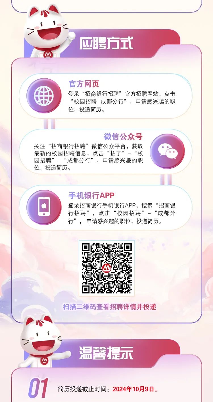 <p>\'应聘方式</p>
<p>m</p>
<p>官方网页</p>
<p>H登录“招商银行招聘”官方招聘网站,点击</p>
<p>“校园招聘- -成都分行”,申请感兴趣的职</p>
<p>位,投递简历。</p>
<p>微信公众号</p>
<p>关注“招商银行招聘”微信公众平台,获取</p>
<p>最新的校园招聘信息,点击“招了”-“校</p>
<p>园招聘”-“成都分行”,申请感兴趣的职</p>
<p>位,投递简历。</p>
<p>手机银行APP</p>
<p>登录招商银行手机银行APP,搜索“招商银</p>
<p>行招聘”,点击“校园招聘”-“成都分</p>
<p>行”,申请感兴趣的职位,投递简历。</p>
<p>扫描二维码查看招聘详情并投递</p>
<p>.</p>
<p>温馨提示</p>
<p>Iy</p>
<p>01简历投递截止时间: 2024年10月9日。</p>
