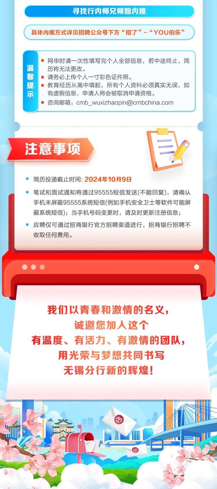 
<table>
<tr><td colspan="2">寻找行内师兄师姐内推</td>
</tr>
<tr><td colspan="2"></td>
</tr>
<tr><td colspan="2">具体内推方式详见招聘公众号下方“招了”-“YOU伯乐”</td>
</tr>
<tr><td colspan="2"></td>
</tr>
<tr><td>温馨提示</td>
<td> 网申时请一次性填写完个人全部信息,若中途终止,简历将无法更改。 请务必上传个人一寸彩色证件照。 教育经历从高中填起,所有个人资料必须真实无误,如有虚假信息,申请人将会被取消申请资格。 咨询邮箱: cmb_ wuxizhaopin@cmbchina.com</td>
</tr>
<tr><td colspan="2"></td>
</tr>
<tr><td colspan="2">注意事项 自 简历投递截止时间: 2024年10月9日 笔试和面试通知将通过95555短信发送(不能回复),请确认手机未屏蔽95555系统短信(例如手机安全卫士等软件可能屏蔽系统短信);当手机号码变更时,请及时更新注册信息; 应聘仅可通过招商银行官方招聘渠道进行,招商银行招聘不收取任何费用。严   .\'</td>
</tr>
<tr><td colspan="2">我们以青春和激情的名义,诚邀您加人这个有温度、有活力、有激情的团队,用光荣与梦想共同书写无锡分行新的辉煌!</td>
</tr>
<tr><td colspan="2">人   。 房l P 四.美</td>
</tr>
</table>
