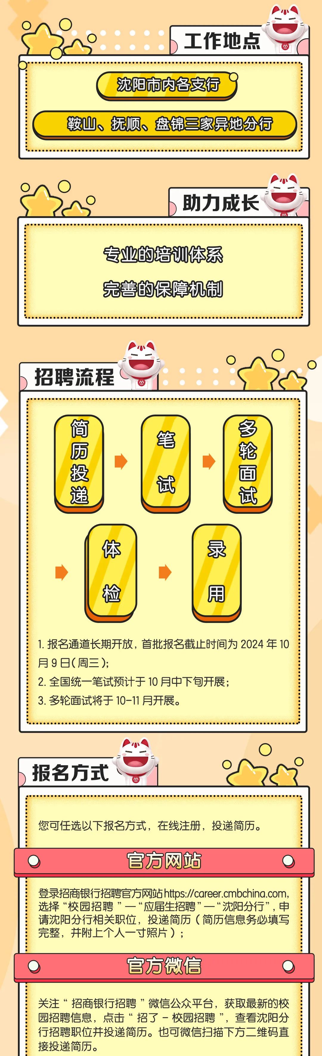 <p>工作地点</p>
<p>沈阳市内各支行</p>
<p>鞍山、抚顺、盘锦三家异地分行</p>
<p>助力成长</p>
<p>专业的培训体系<br/>完善的保障机制</p>
<p>招聘流程</p>
<p>简厨投递</p>
<p>笔</p>
<p>试</p>
<p>多轮面试</p>
<p>体</p>
<p>检</p>
<p>录</p>
<p> </p>
<p> </p>
<p>用</p>
<p>1.报名通道长期开放，首批报名截止时间为2024 年10<br/>月9日(周三);</p>
<p>2.全国统一笔试预计于10月中下旬开展;</p>
<p>3.多轮面试将于10-11月开展。</p>
<p>报名方式</p>
<p>您可任选以下报名方式，在线注册，投递简历。</p>
<p>官方网站</p>
<p>登录招商银行招聘官方网站https://career.cmbchina.com，<br/>选择“校园招聘”一“应届生招聘”一“沈阳分行”，申<br/>请沈阳分行相关职位，投递简历(简历信息务必填写<br/>完整，并附上个人一寸照片);</p>
<p>官方微信</p>
<p>关注“招商银行招聘”微信公众平台，获取最新的校<br/>园招聘信息，点击“招了-校园招聘”，查看沈阳分<br/>行招聘职位并投递简历。也可微信扫描下方二维码直<br/>接投递简历。</p>
