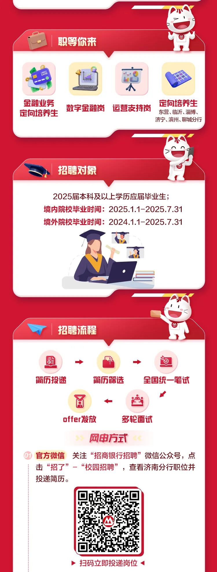 <p>品</p>
<p>职等你来</p>
<p>人</p>
<p>金融业务定向培养生数字金融岗运营支持岗东营、临沂、淄博、定向培养生</p>
<p>济宁、滨州、聊城分行</p>
<p>招聘对象</p>
<p>2025届本科及以上学历应届毕业生;</p>
<p>境内院校毕业时间: 2025.1.1-2025.7.31</p>
<p>境外院校毕业时间: 2024.1.1-2025.7.31</p>
<p>招聘流程</p>
<p>司◆&rarr;向</p>
<p>简历投递简历筛选全国统一-笔试</p>
<p>☐</p>
<p>百空</p>
<p>offer发放多轮面试</p>
<p>网申方式</p>
<p>官方微信关注&ldquo;招商银行招聘&rdquo;微信公众号,点</p>
<p>击&ldquo;招了&rdquo;-&ldquo;校园招聘&rdquo;,查看济南分行职位并</p>
<p>投递简历。</p>
<p>)扫码立即投递岗位<</p>
