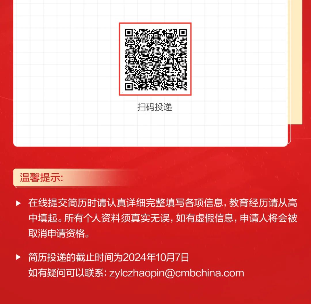 <p>温馨提示:</p>
<p>在线提交简历时请认真详细完整填写各项信息,教育经历请从高</p>
<p>中填起。所有个人资料须真实无误,如有虚假信息,申请人将会被</p>
<p>取消申请资格。</p>
<p>>简历投递的截止时间为2024年10月7日</p>
<p>如有疑问可以联系: zylczhaopin@cmbchina.com</p>

<table>
<tr><td></td>
<td></td>
<td></td>
<td></td>
<td></td>
<td></td>
<td></td>
<td></td>
<td></td>
<td></td>
<td></td>
<td></td>
<td></td>
<td></td>
<td></td>
<td></td>
<td></td>
<td></td>
<td></td>
</tr>
<tr><td></td>
<td></td>
<td></td>
<td></td>
<td></td>
<td></td>
<td></td>
<td></td>
<td></td>
<td colspan="3"></td>
<td></td>
<td></td>
<td></td>
<td></td>
<td></td>
<td></td>
<td></td>
</tr>
<tr><td></td>
<td></td>
<td></td>
<td></td>
<td></td>
<td></td>
<td></td>
<td colspan="7">只县</td>
<td></td>
<td></td>
<td></td>
<td></td>
<td></td>
</tr>
<tr><td></td>
<td></td>
<td></td>
<td></td>
<td></td>
<td></td>
<td></td>
<td colspan="7"></td>
<td></td>
<td></td>
<td></td>
<td></td>
<td></td>
</tr>
<tr><td colspan="2"></td>
<td></td>
<td></td>
<td></td>
<td></td>
<td></td>
<td colspan="7"></td>
<td></td>
<td></td>
<td></td>
<td></td>
<td></td>
</tr>
<tr><td colspan="2"></td>
<td></td>
<td></td>
<td></td>
<td></td>
<td></td>
<td colspan="7"></td>
<td></td>
<td></td>
<td></td>
<td></td>
<td></td>
</tr>
<tr><td colspan="2"></td>
<td></td>
<td></td>
<td></td>
<td></td>
<td></td>
<td colspan="7"></td>
<td></td>
<td></td>
<td></td>
<td></td>
<td></td>
</tr>
<tr><td colspan="2"></td>
<td></td>
<td></td>
<td></td>
<td></td>
<td></td>
<td></td>
<td colspan="4"></td>
<td></td>
<td></td>
<td></td>
<td></td>
<td></td>
<td></td>
<td></td>
</tr>
<tr><td colspan="2"></td>
<td></td>
<td></td>
<td></td>
<td></td>
<td></td>
<td></td>
<td colspan="4">扫码投递</td>
<td></td>
<td></td>
<td></td>
<td></td>
<td></td>
<td></td>
<td></td>
</tr>
<tr><td colspan="2"></td>
<td></td>
<td></td>
<td></td>
<td></td>
<td></td>
<td></td>
<td></td>
<td></td>
<td></td>
<td></td>
<td></td>
<td></td>
<td></td>
<td></td>
<td></td>
<td></td>
<td></td>
</tr>
<tr><td colspan="2"></td>
<td></td>
<td></td>
<td></td>
<td></td>
<td></td>
<td></td>
<td></td>
<td></td>
<td></td>
<td></td>
<td></td>
<td></td>
<td></td>
<td></td>
<td></td>
<td></td>
<td></td>
</tr>
<tr><td colspan="2"></td>
<td></td>
<td></td>
<td></td>
<td></td>
<td></td>
<td></td>
<td></td>
<td></td>
<td></td>
<td></td>
<td></td>
<td></td>
<td></td>
<td colspan="2"></td>
<td></td>
<td></td>
</tr>
</table>
