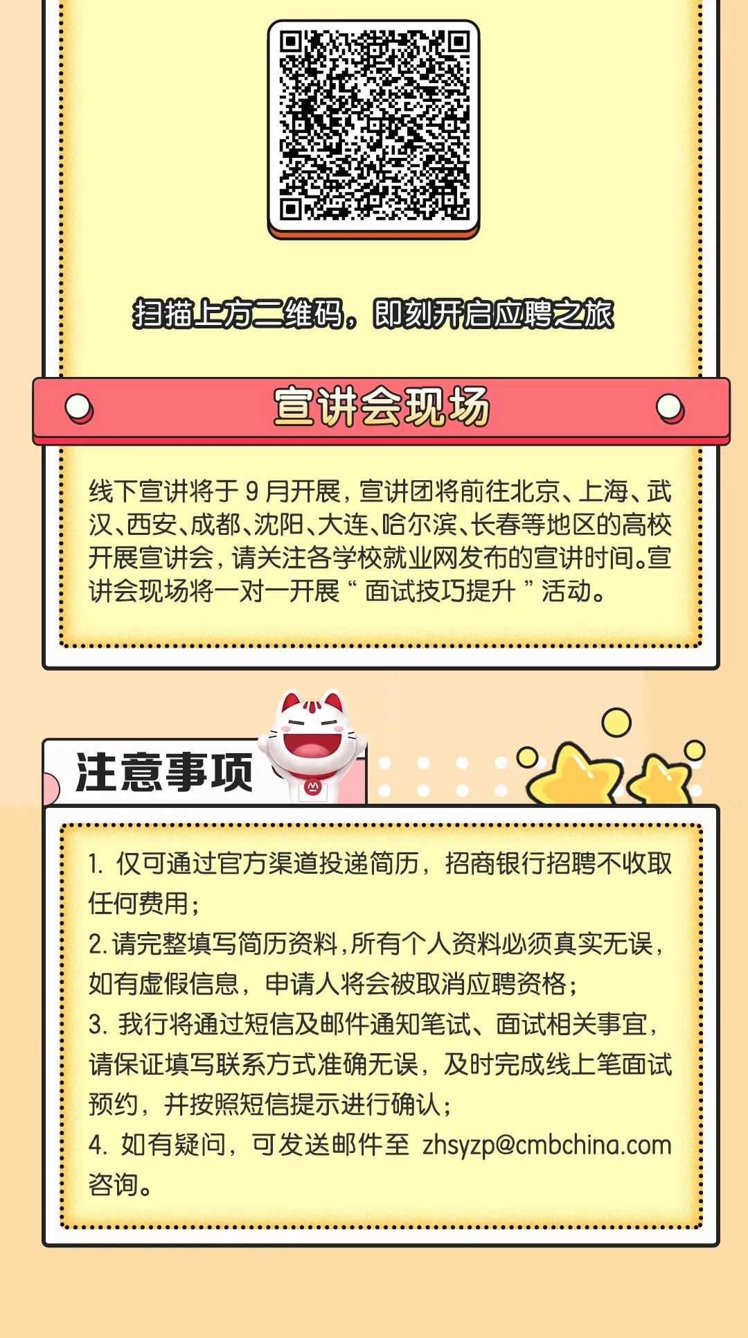 
<table>
<tr><td>扫描上方二维码。即刻开启应聘之旅</td>
</tr>
<tr><td>0 宣讲会现场 0]</td>
</tr>
<tr><td>线下宣讲将于9月开展,宣讲团将前往北京、上海、武汉、西安、成都、沈阳、大连、哈尔滨、长春等地区的高校开展宣讲会,请关注各学校就业网发布的宣讲时间。宣讲会现场将一对一开展“面试技巧提升”活动。</td>
</tr>
<tr><td>.I0  0)注意事项、 1 心</td>
</tr>
<tr><td>1.仅可通过官方渠道投递简历,招商银行招聘不收取任何费用;2.请完整填写简历资料,所有个人资料必须真实无误,如有虚假信息,申请人将会被取消应聘资格;3.我行将通过短信及邮件通知笔试、面试相关事宜,请保证填写联系方式准确无误,及时完成线上笔面试预约,并按照短信提示进行确认;4.如有疑问,可发送邮件至zhsyzp@cmbchina.com咨询。</td>
</tr>
<tr><td></td>
</tr>
</table>
