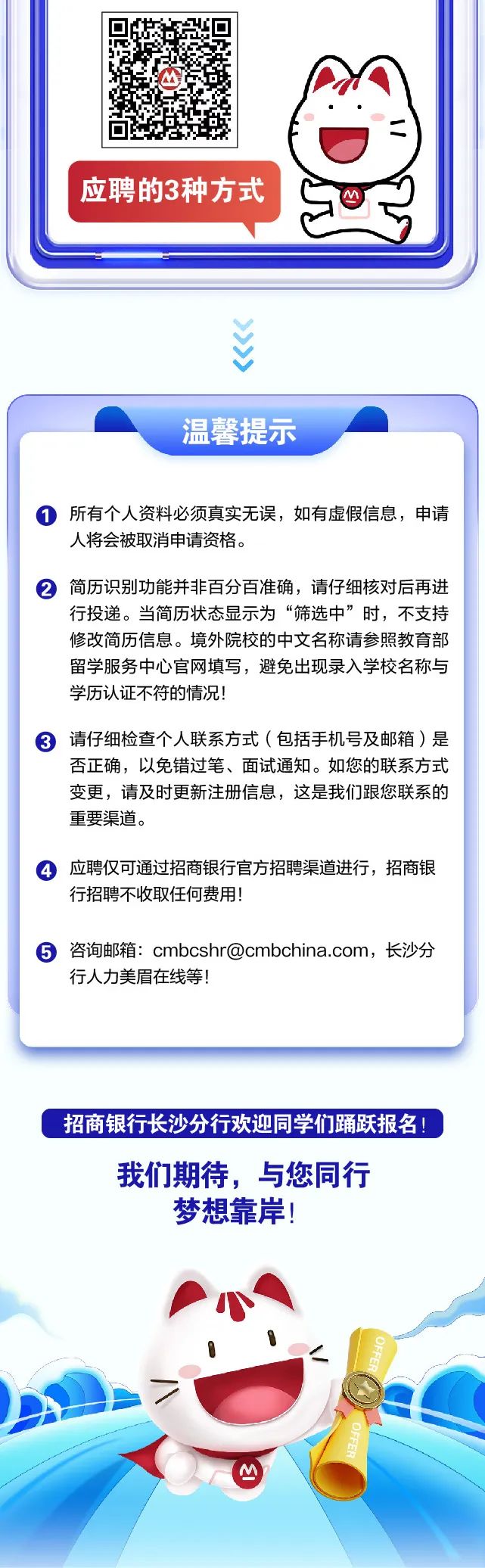 <p>招商银行长沙分行欢迎同学们踊跃报名!</p>
<p>我们期待,与您同行</p>
<p>梦想靠岸!</p>
<p>小</p>
<p>\'</p>
<p>(M</p>

<table>
<tr><td></td>
<td>回5回</td>
<td>M7 =)</td>
</tr>
<tr><td colspan="3">C,应聘的3种方式</td>
</tr>
<tr><td colspan="3">V..、"</td>
</tr>
<tr><td colspan="3">温馨提示 所有个人资料必须真实无误,如有虚假信息,申请人将会被取消申请资格。 简历识别功能并非百分百准确,请仔细核对后再进行投递。当简历状态显示为“筛选中”时,不支持修改简历信息。境外院校的中文名称请参照教育部留学服务中心官网填写,避免出现录入学校名称与学历认证不符的情况! 请仔细检查个人联系方式(包括手机号及邮箱)是否正确,以免错过笔、面试通知。如您的联系方式变更,请及时更新注册信息,这是我们跟您联系的重要渠道。 应聘仅可通过招商银行官方招聘渠道进行,招商银行招聘不收取任何费用! 咨询邮箱: cmbcshr@cmbchina.com,长沙分行人力美眉在线等!</td>
</tr>
</table>
