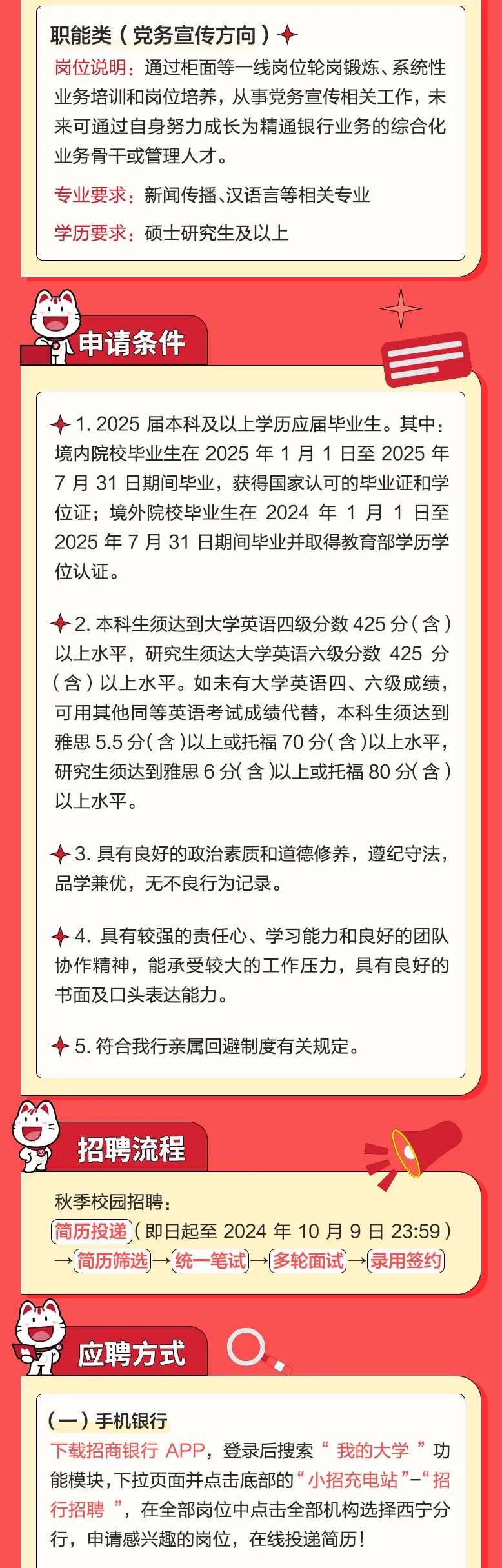 
<table>
<tr><td colspan="2">职能类(党务宣传方向)十岗位说明:通过柜面等一-线岗位轮岗锻炼、系统性业务培训和岗位培养,从事党务宣传相关工作,未来可通过自身努力成长为精通银行业务的综合化业务骨干或管理人才。专业要求:新闻传播、汉语言等相关专业学历要求:硕士研究生及以上</td>
</tr>
<tr><td colspan="2"></td>
</tr>
<tr><td colspan="2">K申请条件</td>
</tr>
<tr><td colspan="2">-1.2025届本科及以上学历应届毕业生。其中:境内院校毕业生在2025年1月1日至2025年7月31日期间毕业,获得国家认可的毕业证和学位证;境外院校毕业生在2024年1月1日至2025年7月31日期间毕业并取得教育部学历学位认证。十2.本科生须达到大学英语四级分数425分(含)以上水平,研究生须达大学英语六级分数425分(含)以上水平。如未有大学英语四、六级成绩,可用其他同等英语考试成绩代替,本科生须达到雅思5.5分(含)以上或托福70分(含)以上水平,研究生须达到雅思6分(含)以上或托福80分(含)以上水平。+3.具有良好的政治素质和道德修养,遵纪守法,品学兼优,无不良行为记录。十4.具有较强的责任心、学习能力和良好的团队协作精神,能承受较大的工作压力,具有良好的书面及☐头表达能力。十5.符合我行亲属回避制度有关规定。</td>
</tr>
<tr><td colspan="2">招聘流程  </td>
</tr>
<tr><td>秋季校园招聘:</td>
<td>(简历投递](即日起至2024年10月9日23:59)→简历筛选→(统笔试多轮面试→录用签约</td>
</tr>
<tr><td colspan="2">应聘方式 O.</td>
</tr>
<tr><td colspan="2"></td>
</tr>
<tr><td colspan="2">(一)手机银行下载招商银行APP,登录后搜索 “我的大学”功能模块,下拉页面并点击底部的“小招充电站”-“招行招聘 ” 在全部岗位中点击全部机构选择西宁分行,申请感兴趣的岗位,在线投递简历!</td>
</tr>
</table>

