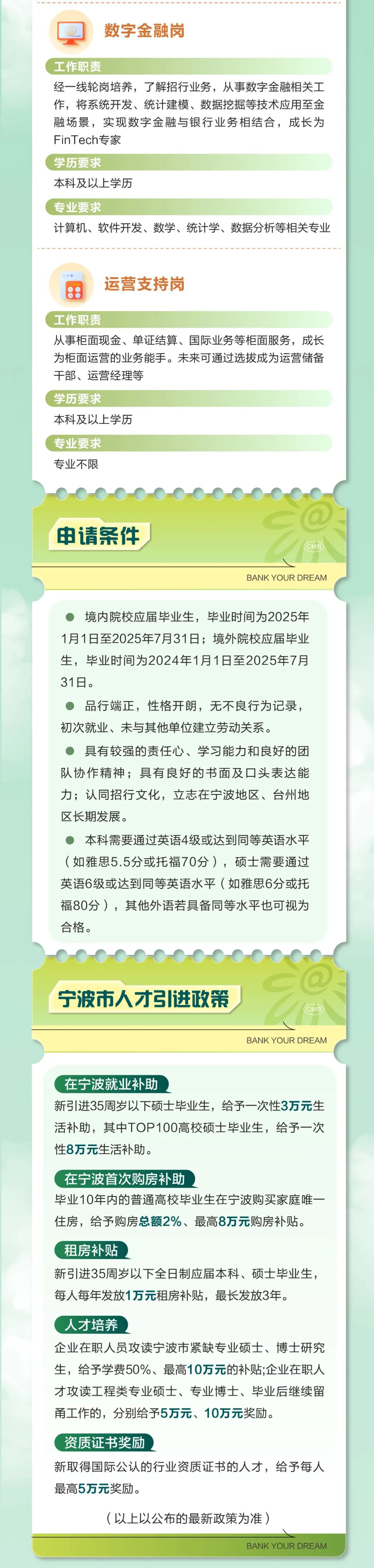 <p>数字金融岗</p>
<p>工作职责</p>
<p>经一线轮岗培养，了解招行业务，从事数字金融相关工<br/>作，将系统开发、统计建模、数据挖掘等技术应用至金<br/>融场景，实现数字金融与银行业务相结合，成长为<br/>FinTech专家</p>
<p>学历要求</p>
<p>本科及以上学历</p>
<p>专业要求</p>
<p>计算机、软件开发、数学、统计学、数据分析等相关专业</p>
<p>运营支持岗</p>
<p>工作职责</p>
<p>从事柜面现金、单证结算、国际业务等柜面服务，成长<br/>为柜面运营的业务能手。未来可通过选拔成为运营储备<br/>干部、运营经理等</p>
<p>学历要求</p>
<p>本科及以上学历</p>
<p>专业要求</p>
<p>专业不限</p>
<p>申请条件</p>
<p>MF</p>
<p>BANK YOUR DREAM</p>
<p>境内院校应届毕业生，毕业时间为2025年<br/>1月1日至2025年7月31日;境外院校应届毕业<br/>生，毕业时间为2024年1月1日至2025年7月<br/>31日。</p>
<p>品行端正，性格开朗，无不良行为记录，<br/>初次就业、未与其他单位建立劳动关系。</p>
<p>具有较强的责任心、学习能力和良好的团<br/>队协作精神;具有良好的书面及口头表达能<br/>力;认同招行文化，立志在宁波地区、台州地<br/>区长期发展。</p>
<p>本科需要通过英语4级或达到同等英语水平<br/>(如雅思5.5分或托福70分)，硕士需要通过<br/>英语6级或达到同等英语水平(如雅思6分或托<br/>福80分)，其他外语若具备同等水平也可视为<br/>合格。</p>
<p>宁波市人才引进政策</p>
<p>CMB</p>
<p>BANK YOUR DREAM</p>
<p>在宁波就业补助</p>
<p>新引进35周岁以下硕士毕业生，给予一次性3万元生<br/>活补助，其中TOP100高校硕士毕业生，给予一次<br/>性8万元生活补助。</p>
<p>在宁波首次购房补助</p>
<p>毕业10年内的普通高校毕业生在宁波购买家庭唯一<br/>住房，给予购房总额2%、最高8万元购房补贴。</p>
<p>租房补贴</p>
<p>新引进35周岁以下全日制应届本科、硕士毕业生，<br/>每人每年发放1万元租房补贴，最长发放3年。</p>
<p>人才培养</p>
<p>企业在职人员攻读宁波市紧缺专业硕士、博士研究<br/>生，给予学费50%、最高10万元的补贴;企业在职人<br/>才攻读工程类专业硕士、专业博士、毕业后继续留<br/>甬工作的，分别给予5万元、10万元奖励。</p>
<p>资质证书奖励</p>
<p>新取得国际公认的行业资质证书的人才，给予每人<br/>最高5万元奖励。</p>
<p>(以上以公布的最新政策为准)</p>
<p>BANK YOUR DREAM</p>
