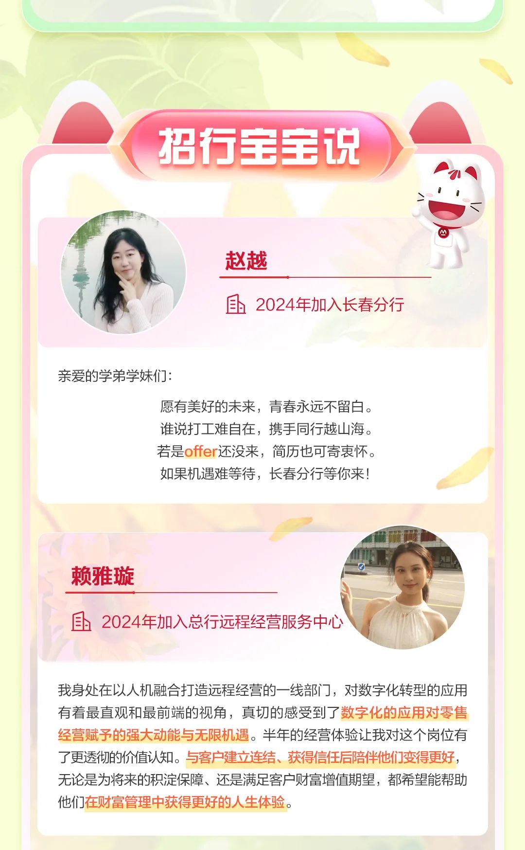 <p>招行宝宝说</p>
<p>凹</p>
<p>赵越</p>
<p>国2024年加入长春分行</p>
<p>亲爱的学弟学妹们:</p>
<p>愿有美好的未来,青春永远不留白。</p>
<p>谁说打1 I难自在,携手同行越山海。</p>
<p>若是offer还没来,简历也可寄衷怀。</p>
<p>如果机遇难等待,长春分行等你来!</p>
<p>赖雅璇</p>
<p>且2024年加入总行远程经营服务中心</p>
<p>我身处在以人机融合打造远程经营的一线部i ],对数字化转型的应用</p>
<p>有着最直观和最前端的视角,真切的感受到了数字化的应用对零售</p>
<p>经营赋予的强大动能与无限机遇。半年的经营体验让我对这个岗位有</p>
<p>了更透彻的价值认知。与客户建立连结、获得信任后陪伴他们变得更好,</p>
<p>无论是为将来的积淀保障、还是满足客户财富增值期望,都希望能帮助</p>
<p>他们在财富管理中获得更好的人生体验。</p>

