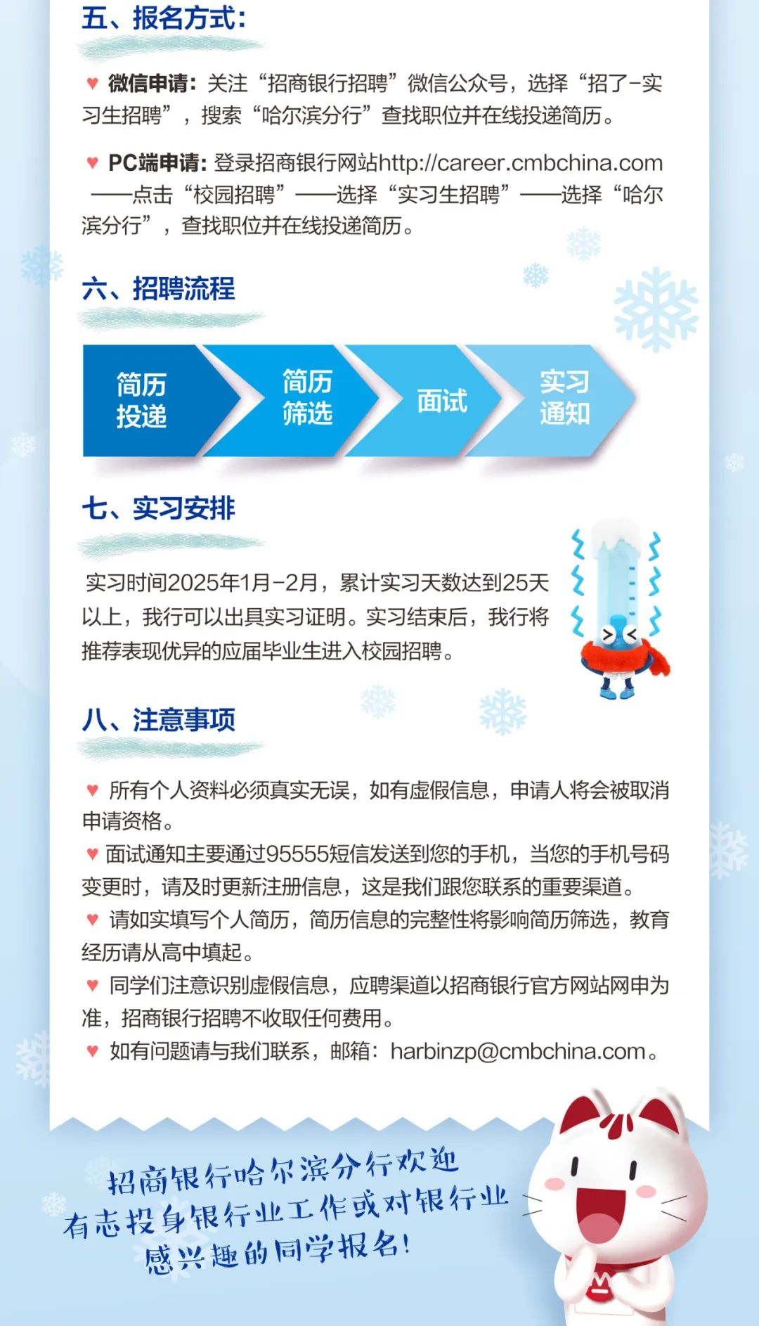 <p>五、报名方式:</p>
<p>微信申请:关注“招商银行招聘”微信公众号，选择“招了-实<br/>习生招聘”，搜索“哈尔滨分行”查找职位并在线投递简历。</p>
<p>Pc端申请:登录招商银行网站http://career.cmbchina.com<br/>-点击“校园招聘”-<br/>一选择“实习生招聘”一选择“哈尔<br/>滨分行”，查找职位并在线投递简历。</p>
<p>六、招聘流程</p>
<p>简历</p>
<p>投递</p>
<p>简历</p>
<p>筛选</p>
<p>面试</p>
<p>实习</p>
<p>通知</p>
<p>七、实习安排</p>
<p>实习时间2025年1月-2月，累计实习天数达到25天<br/>以上，我行可以出具实习证明。实习结束后，我行将<br/>推荐表现优异的应届毕业生进入校园招聘。</p>
<p>八、注意事项</p>
<p>所有个人资料必须真实无误，如有虚假信息，申请人将会被取消<br/>申请资格。</p>
<p>面试通知主要通过95555短信发送到您的手机，当您的手机号码<br/>变更时，请及时更新注册信息，这是我们跟您联系的重要渠道。</p>
<p>请如实填写个人简历，简历信息的完整性将影响简历筛选，教育<br/>经历请从高中填起。</p>
<p>同学们注意识别虚假信息，应聘渠道以招商银行官方网站网申为<br/>准，招商银行招聘不收取任何费用。</p>
<p>如有问题请与我们联系，邮箱:****。</p>
<p>招商银行哈尔滨分行欢迎<br/>有志投身银行业工作或对银行业<br/>感兴趣的同学报名!</p>
